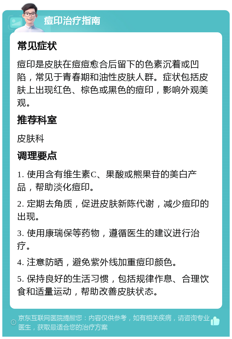 痘印治疗指南 常见症状 痘印是皮肤在痘痘愈合后留下的色素沉着或凹陷，常见于青春期和油性皮肤人群。症状包括皮肤上出现红色、棕色或黑色的痘印，影响外观美观。 推荐科室 皮肤科 调理要点 1. 使用含有维生素C、果酸或熊果苷的美白产品，帮助淡化痘印。 2. 定期去角质，促进皮肤新陈代谢，减少痘印的出现。 3. 使用康瑞保等药物，遵循医生的建议进行治疗。 4. 注意防晒，避免紫外线加重痘印颜色。 5. 保持良好的生活习惯，包括规律作息、合理饮食和适量运动，帮助改善皮肤状态。