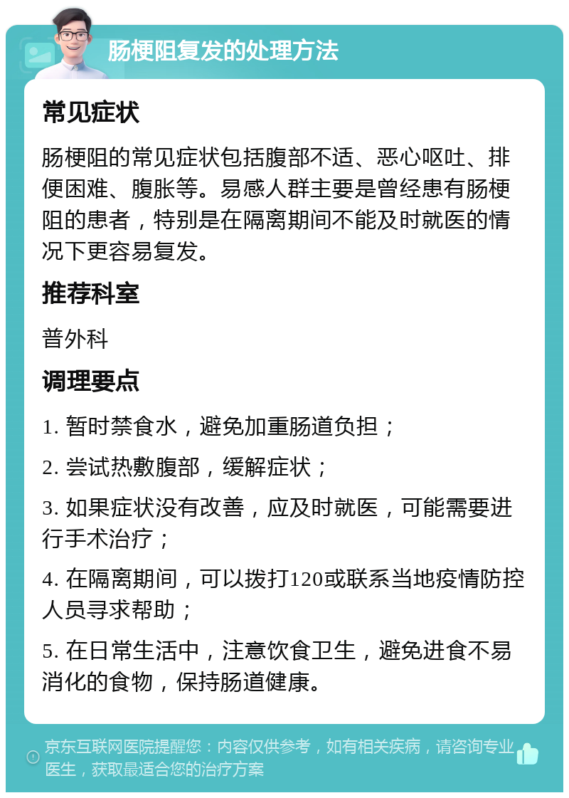 肠梗阻复发的处理方法 常见症状 肠梗阻的常见症状包括腹部不适、恶心呕吐、排便困难、腹胀等。易感人群主要是曾经患有肠梗阻的患者，特别是在隔离期间不能及时就医的情况下更容易复发。 推荐科室 普外科 调理要点 1. 暂时禁食水，避免加重肠道负担； 2. 尝试热敷腹部，缓解症状； 3. 如果症状没有改善，应及时就医，可能需要进行手术治疗； 4. 在隔离期间，可以拨打120或联系当地疫情防控人员寻求帮助； 5. 在日常生活中，注意饮食卫生，避免进食不易消化的食物，保持肠道健康。