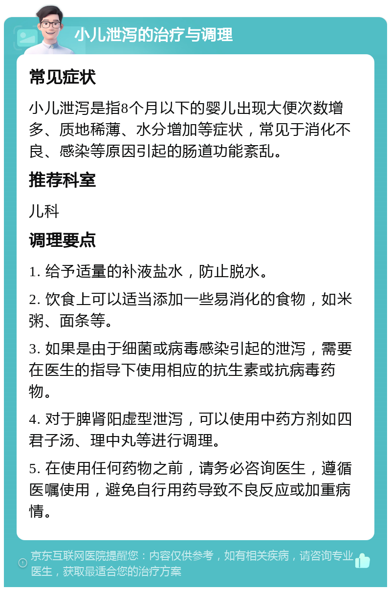 小儿泄泻的治疗与调理 常见症状 小儿泄泻是指8个月以下的婴儿出现大便次数增多、质地稀薄、水分增加等症状，常见于消化不良、感染等原因引起的肠道功能紊乱。 推荐科室 儿科 调理要点 1. 给予适量的补液盐水，防止脱水。 2. 饮食上可以适当添加一些易消化的食物，如米粥、面条等。 3. 如果是由于细菌或病毒感染引起的泄泻，需要在医生的指导下使用相应的抗生素或抗病毒药物。 4. 对于脾肾阳虚型泄泻，可以使用中药方剂如四君子汤、理中丸等进行调理。 5. 在使用任何药物之前，请务必咨询医生，遵循医嘱使用，避免自行用药导致不良反应或加重病情。