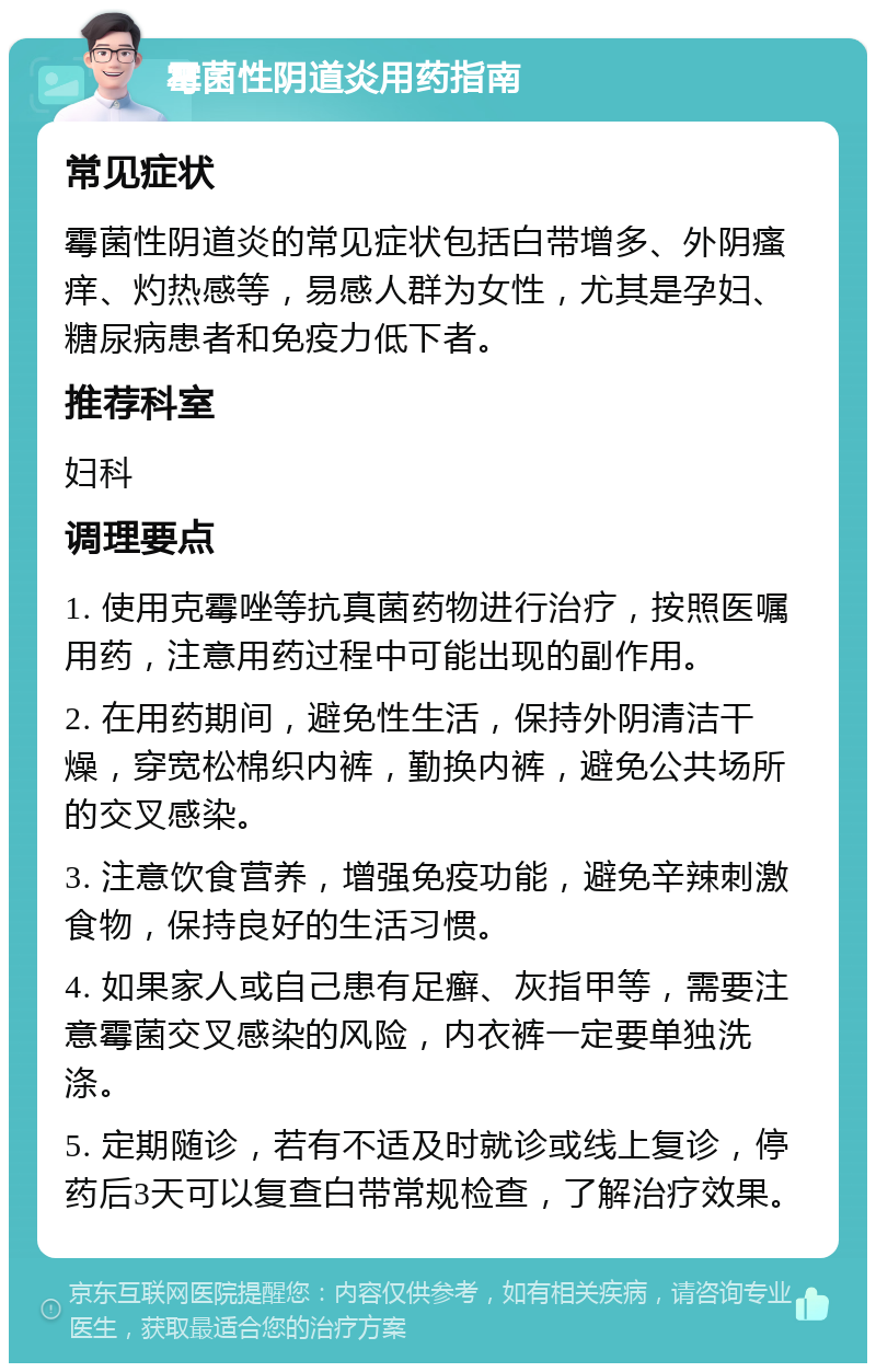 霉菌性阴道炎用药指南 常见症状 霉菌性阴道炎的常见症状包括白带增多、外阴瘙痒、灼热感等，易感人群为女性，尤其是孕妇、糖尿病患者和免疫力低下者。 推荐科室 妇科 调理要点 1. 使用克霉唑等抗真菌药物进行治疗，按照医嘱用药，注意用药过程中可能出现的副作用。 2. 在用药期间，避免性生活，保持外阴清洁干燥，穿宽松棉织内裤，勤换内裤，避免公共场所的交叉感染。 3. 注意饮食营养，增强免疫功能，避免辛辣刺激食物，保持良好的生活习惯。 4. 如果家人或自己患有足癣、灰指甲等，需要注意霉菌交叉感染的风险，内衣裤一定要单独洗涤。 5. 定期随诊，若有不适及时就诊或线上复诊，停药后3天可以复查白带常规检查，了解治疗效果。