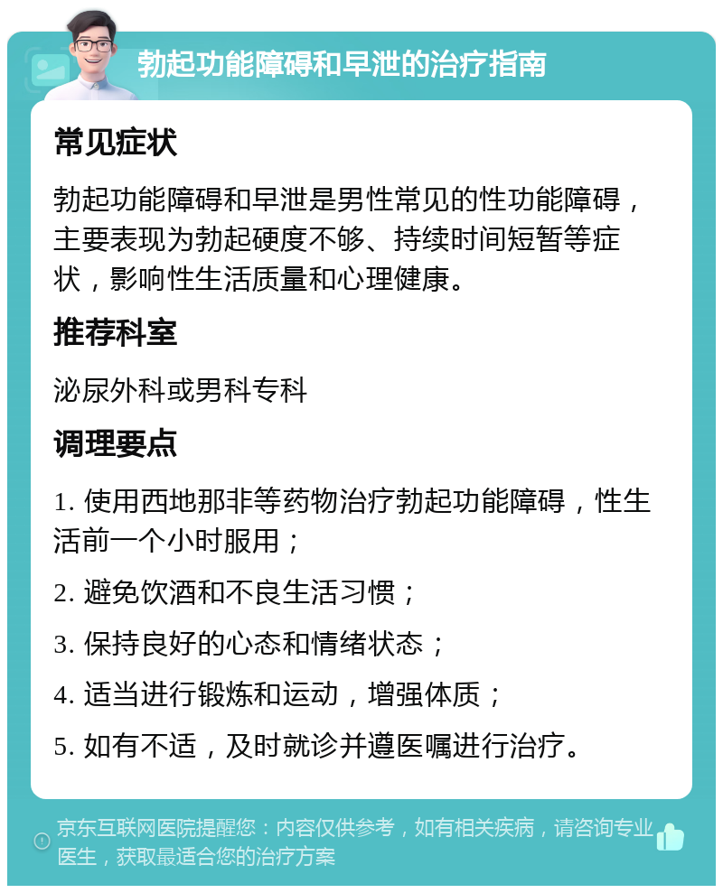 勃起功能障碍和早泄的治疗指南 常见症状 勃起功能障碍和早泄是男性常见的性功能障碍，主要表现为勃起硬度不够、持续时间短暂等症状，影响性生活质量和心理健康。 推荐科室 泌尿外科或男科专科 调理要点 1. 使用西地那非等药物治疗勃起功能障碍，性生活前一个小时服用； 2. 避免饮酒和不良生活习惯； 3. 保持良好的心态和情绪状态； 4. 适当进行锻炼和运动，增强体质； 5. 如有不适，及时就诊并遵医嘱进行治疗。