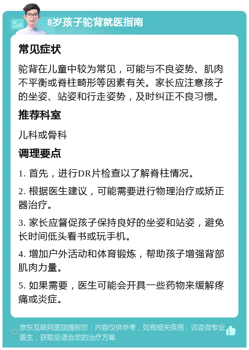 8岁孩子驼背就医指南 常见症状 驼背在儿童中较为常见，可能与不良姿势、肌肉不平衡或脊柱畸形等因素有关。家长应注意孩子的坐姿、站姿和行走姿势，及时纠正不良习惯。 推荐科室 儿科或骨科 调理要点 1. 首先，进行DR片检查以了解脊柱情况。 2. 根据医生建议，可能需要进行物理治疗或矫正器治疗。 3. 家长应督促孩子保持良好的坐姿和站姿，避免长时间低头看书或玩手机。 4. 增加户外活动和体育锻炼，帮助孩子增强背部肌肉力量。 5. 如果需要，医生可能会开具一些药物来缓解疼痛或炎症。