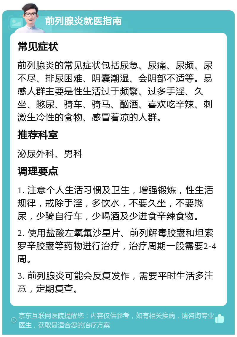 前列腺炎就医指南 常见症状 前列腺炎的常见症状包括尿急、尿痛、尿频、尿不尽、排尿困难、阴囊潮湿、会阴部不适等。易感人群主要是性生活过于频繁、过多手淫、久坐、憋尿、骑车、骑马、酗酒、喜欢吃辛辣、刺激生冷性的食物、感冒着凉的人群。 推荐科室 泌尿外科、男科 调理要点 1. 注意个人生活习惯及卫生，增强锻炼，性生活规律，戒除手淫，多饮水，不要久坐，不要憋尿，少骑自行车，少喝酒及少进食辛辣食物。 2. 使用盐酸左氧氟沙星片、前列解毒胶囊和坦索罗辛胶囊等药物进行治疗，治疗周期一般需要2-4周。 3. 前列腺炎可能会反复发作，需要平时生活多注意，定期复查。