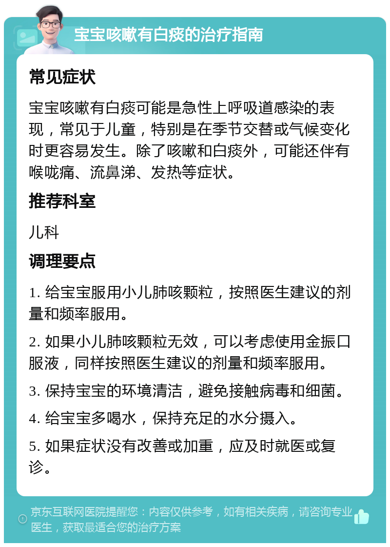 宝宝咳嗽有白痰的治疗指南 常见症状 宝宝咳嗽有白痰可能是急性上呼吸道感染的表现，常见于儿童，特别是在季节交替或气候变化时更容易发生。除了咳嗽和白痰外，可能还伴有喉咙痛、流鼻涕、发热等症状。 推荐科室 儿科 调理要点 1. 给宝宝服用小儿肺咳颗粒，按照医生建议的剂量和频率服用。 2. 如果小儿肺咳颗粒无效，可以考虑使用金振口服液，同样按照医生建议的剂量和频率服用。 3. 保持宝宝的环境清洁，避免接触病毒和细菌。 4. 给宝宝多喝水，保持充足的水分摄入。 5. 如果症状没有改善或加重，应及时就医或复诊。