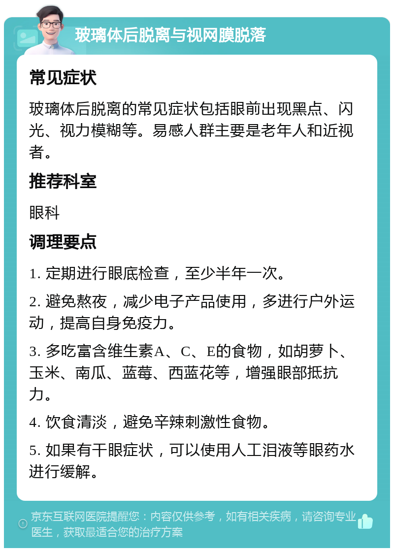 玻璃体后脱离与视网膜脱落 常见症状 玻璃体后脱离的常见症状包括眼前出现黑点、闪光、视力模糊等。易感人群主要是老年人和近视者。 推荐科室 眼科 调理要点 1. 定期进行眼底检查，至少半年一次。 2. 避免熬夜，减少电子产品使用，多进行户外运动，提高自身免疫力。 3. 多吃富含维生素A、C、E的食物，如胡萝卜、玉米、南瓜、蓝莓、西蓝花等，增强眼部抵抗力。 4. 饮食清淡，避免辛辣刺激性食物。 5. 如果有干眼症状，可以使用人工泪液等眼药水进行缓解。