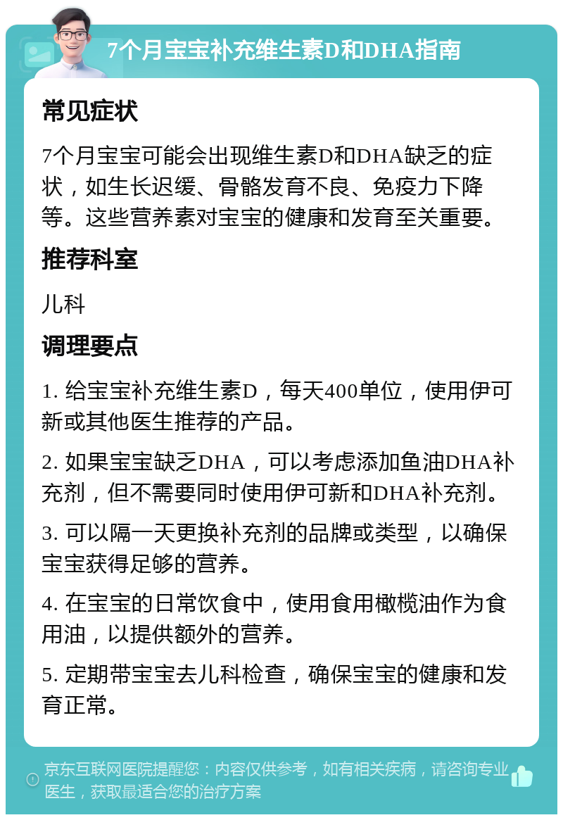 7个月宝宝补充维生素D和DHA指南 常见症状 7个月宝宝可能会出现维生素D和DHA缺乏的症状，如生长迟缓、骨骼发育不良、免疫力下降等。这些营养素对宝宝的健康和发育至关重要。 推荐科室 儿科 调理要点 1. 给宝宝补充维生素D，每天400单位，使用伊可新或其他医生推荐的产品。 2. 如果宝宝缺乏DHA，可以考虑添加鱼油DHA补充剂，但不需要同时使用伊可新和DHA补充剂。 3. 可以隔一天更换补充剂的品牌或类型，以确保宝宝获得足够的营养。 4. 在宝宝的日常饮食中，使用食用橄榄油作为食用油，以提供额外的营养。 5. 定期带宝宝去儿科检查，确保宝宝的健康和发育正常。