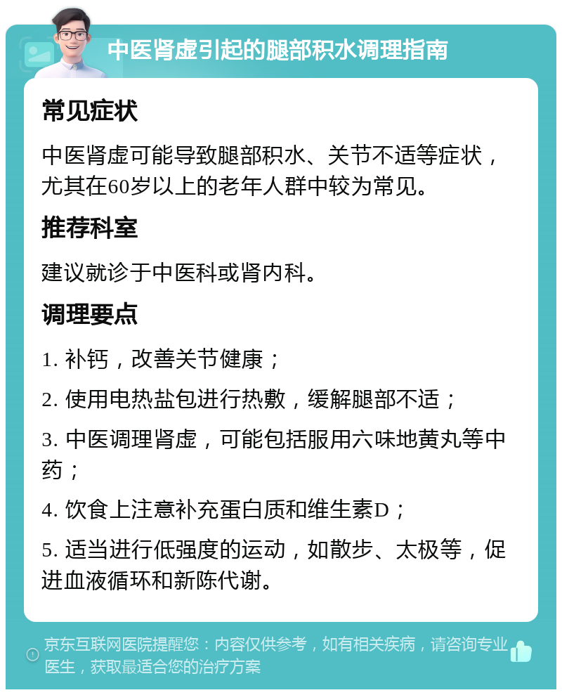 中医肾虚引起的腿部积水调理指南 常见症状 中医肾虚可能导致腿部积水、关节不适等症状，尤其在60岁以上的老年人群中较为常见。 推荐科室 建议就诊于中医科或肾内科。 调理要点 1. 补钙，改善关节健康； 2. 使用电热盐包进行热敷，缓解腿部不适； 3. 中医调理肾虚，可能包括服用六味地黄丸等中药； 4. 饮食上注意补充蛋白质和维生素D； 5. 适当进行低强度的运动，如散步、太极等，促进血液循环和新陈代谢。