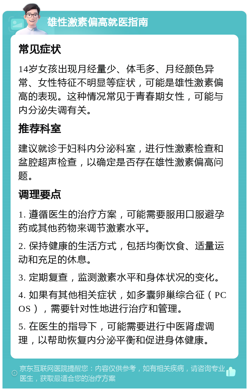 雄性激素偏高就医指南 常见症状 14岁女孩出现月经量少、体毛多、月经颜色异常、女性特征不明显等症状，可能是雄性激素偏高的表现。这种情况常见于青春期女性，可能与内分泌失调有关。 推荐科室 建议就诊于妇科内分泌科室，进行性激素检查和盆腔超声检查，以确定是否存在雄性激素偏高问题。 调理要点 1. 遵循医生的治疗方案，可能需要服用口服避孕药或其他药物来调节激素水平。 2. 保持健康的生活方式，包括均衡饮食、适量运动和充足的休息。 3. 定期复查，监测激素水平和身体状况的变化。 4. 如果有其他相关症状，如多囊卵巢综合征（PCOS），需要针对性地进行治疗和管理。 5. 在医生的指导下，可能需要进行中医肾虚调理，以帮助恢复内分泌平衡和促进身体健康。