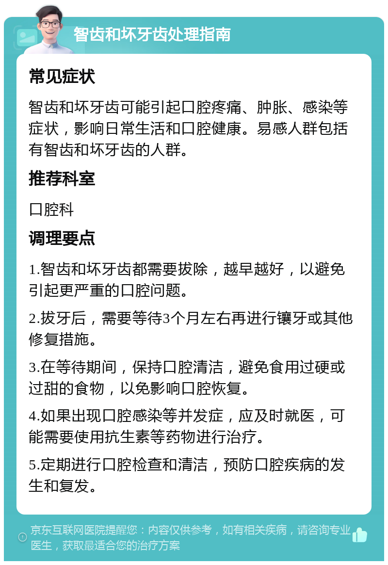 智齿和坏牙齿处理指南 常见症状 智齿和坏牙齿可能引起口腔疼痛、肿胀、感染等症状，影响日常生活和口腔健康。易感人群包括有智齿和坏牙齿的人群。 推荐科室 口腔科 调理要点 1.智齿和坏牙齿都需要拔除，越早越好，以避免引起更严重的口腔问题。 2.拔牙后，需要等待3个月左右再进行镶牙或其他修复措施。 3.在等待期间，保持口腔清洁，避免食用过硬或过甜的食物，以免影响口腔恢复。 4.如果出现口腔感染等并发症，应及时就医，可能需要使用抗生素等药物进行治疗。 5.定期进行口腔检查和清洁，预防口腔疾病的发生和复发。