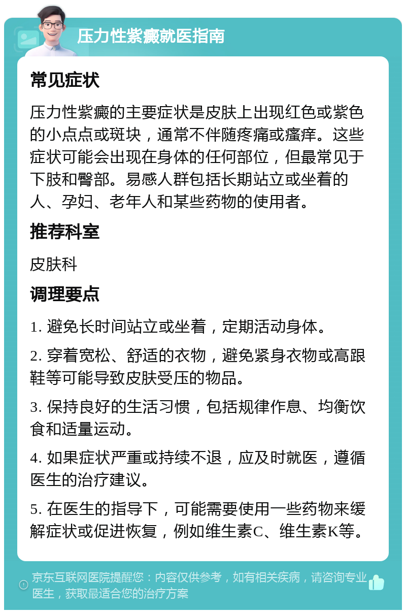 压力性紫癜就医指南 常见症状 压力性紫癜的主要症状是皮肤上出现红色或紫色的小点点或斑块，通常不伴随疼痛或瘙痒。这些症状可能会出现在身体的任何部位，但最常见于下肢和臀部。易感人群包括长期站立或坐着的人、孕妇、老年人和某些药物的使用者。 推荐科室 皮肤科 调理要点 1. 避免长时间站立或坐着，定期活动身体。 2. 穿着宽松、舒适的衣物，避免紧身衣物或高跟鞋等可能导致皮肤受压的物品。 3. 保持良好的生活习惯，包括规律作息、均衡饮食和适量运动。 4. 如果症状严重或持续不退，应及时就医，遵循医生的治疗建议。 5. 在医生的指导下，可能需要使用一些药物来缓解症状或促进恢复，例如维生素C、维生素K等。