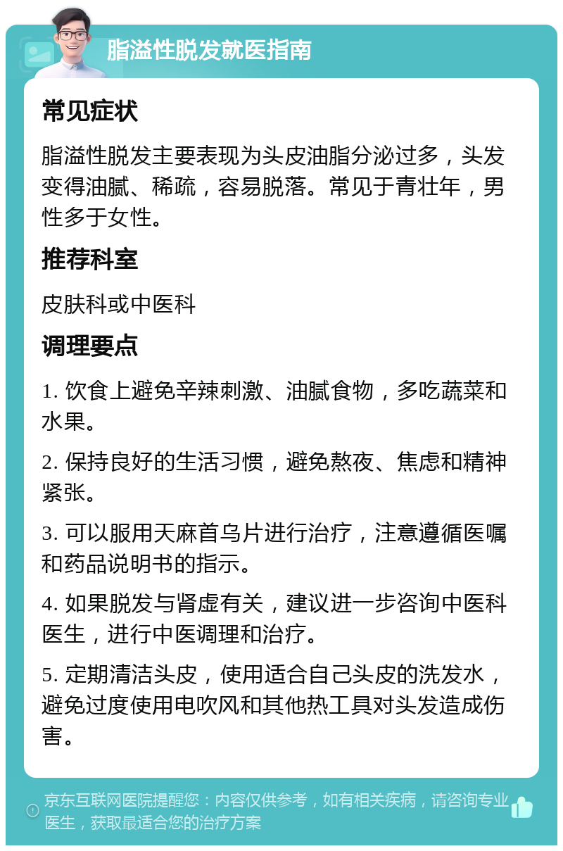 脂溢性脱发就医指南 常见症状 脂溢性脱发主要表现为头皮油脂分泌过多，头发变得油腻、稀疏，容易脱落。常见于青壮年，男性多于女性。 推荐科室 皮肤科或中医科 调理要点 1. 饮食上避免辛辣刺激、油腻食物，多吃蔬菜和水果。 2. 保持良好的生活习惯，避免熬夜、焦虑和精神紧张。 3. 可以服用天麻首乌片进行治疗，注意遵循医嘱和药品说明书的指示。 4. 如果脱发与肾虚有关，建议进一步咨询中医科医生，进行中医调理和治疗。 5. 定期清洁头皮，使用适合自己头皮的洗发水，避免过度使用电吹风和其他热工具对头发造成伤害。