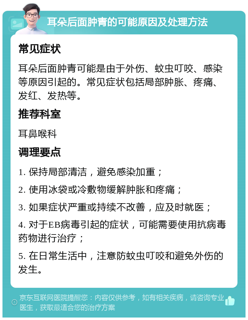 耳朵后面肿青的可能原因及处理方法 常见症状 耳朵后面肿青可能是由于外伤、蚊虫叮咬、感染等原因引起的。常见症状包括局部肿胀、疼痛、发红、发热等。 推荐科室 耳鼻喉科 调理要点 1. 保持局部清洁，避免感染加重； 2. 使用冰袋或冷敷物缓解肿胀和疼痛； 3. 如果症状严重或持续不改善，应及时就医； 4. 对于EB病毒引起的症状，可能需要使用抗病毒药物进行治疗； 5. 在日常生活中，注意防蚊虫叮咬和避免外伤的发生。