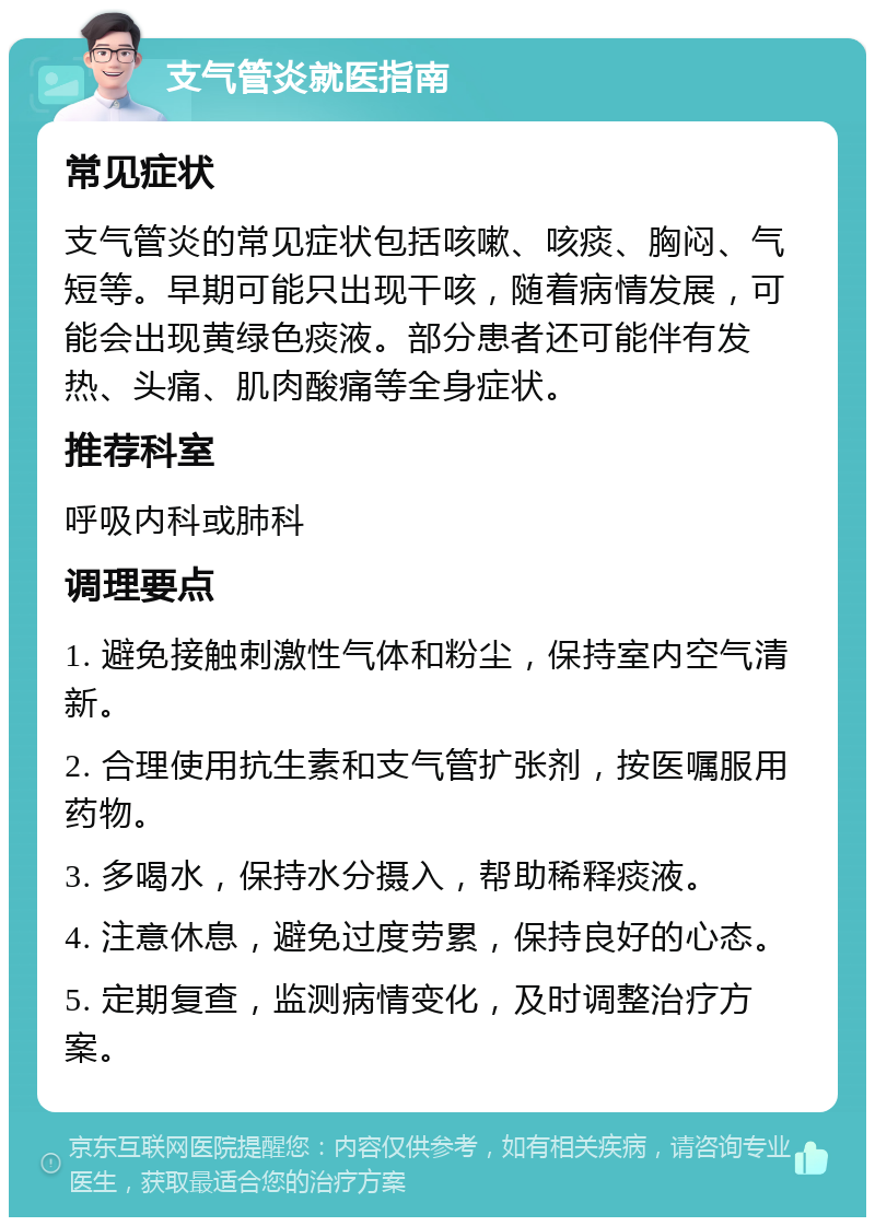 支气管炎就医指南 常见症状 支气管炎的常见症状包括咳嗽、咳痰、胸闷、气短等。早期可能只出现干咳，随着病情发展，可能会出现黄绿色痰液。部分患者还可能伴有发热、头痛、肌肉酸痛等全身症状。 推荐科室 呼吸内科或肺科 调理要点 1. 避免接触刺激性气体和粉尘，保持室内空气清新。 2. 合理使用抗生素和支气管扩张剂，按医嘱服用药物。 3. 多喝水，保持水分摄入，帮助稀释痰液。 4. 注意休息，避免过度劳累，保持良好的心态。 5. 定期复查，监测病情变化，及时调整治疗方案。