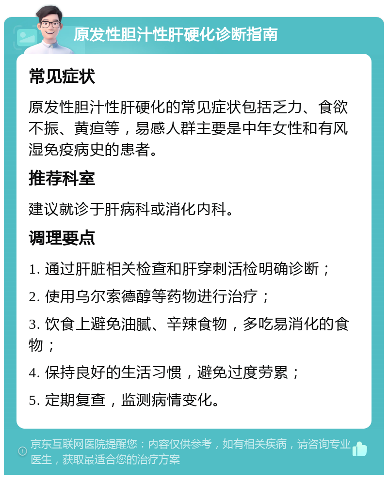 原发性胆汁性肝硬化诊断指南 常见症状 原发性胆汁性肝硬化的常见症状包括乏力、食欲不振、黄疸等，易感人群主要是中年女性和有风湿免疫病史的患者。 推荐科室 建议就诊于肝病科或消化内科。 调理要点 1. 通过肝脏相关检查和肝穿刺活检明确诊断； 2. 使用乌尔索德醇等药物进行治疗； 3. 饮食上避免油腻、辛辣食物，多吃易消化的食物； 4. 保持良好的生活习惯，避免过度劳累； 5. 定期复查，监测病情变化。