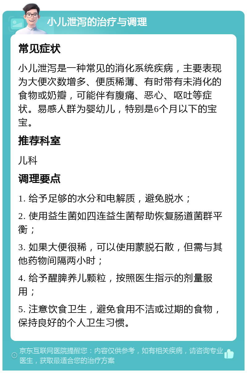 小儿泄泻的治疗与调理 常见症状 小儿泄泻是一种常见的消化系统疾病，主要表现为大便次数增多、便质稀薄、有时带有未消化的食物或奶瓣，可能伴有腹痛、恶心、呕吐等症状。易感人群为婴幼儿，特别是6个月以下的宝宝。 推荐科室 儿科 调理要点 1. 给予足够的水分和电解质，避免脱水； 2. 使用益生菌如四连益生菌帮助恢复肠道菌群平衡； 3. 如果大便很稀，可以使用蒙脱石散，但需与其他药物间隔两小时； 4. 给予醒脾养儿颗粒，按照医生指示的剂量服用； 5. 注意饮食卫生，避免食用不洁或过期的食物，保持良好的个人卫生习惯。