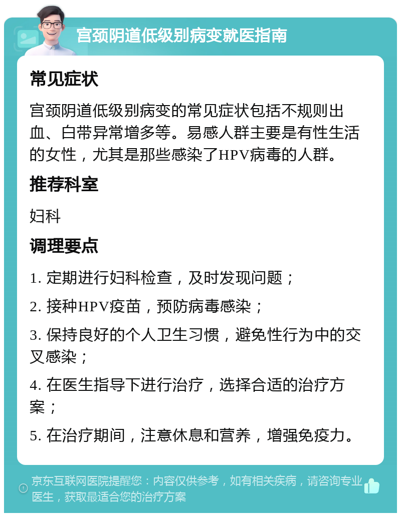 宫颈阴道低级别病变就医指南 常见症状 宫颈阴道低级别病变的常见症状包括不规则出血、白带异常增多等。易感人群主要是有性生活的女性，尤其是那些感染了HPV病毒的人群。 推荐科室 妇科 调理要点 1. 定期进行妇科检查，及时发现问题； 2. 接种HPV疫苗，预防病毒感染； 3. 保持良好的个人卫生习惯，避免性行为中的交叉感染； 4. 在医生指导下进行治疗，选择合适的治疗方案； 5. 在治疗期间，注意休息和营养，增强免疫力。