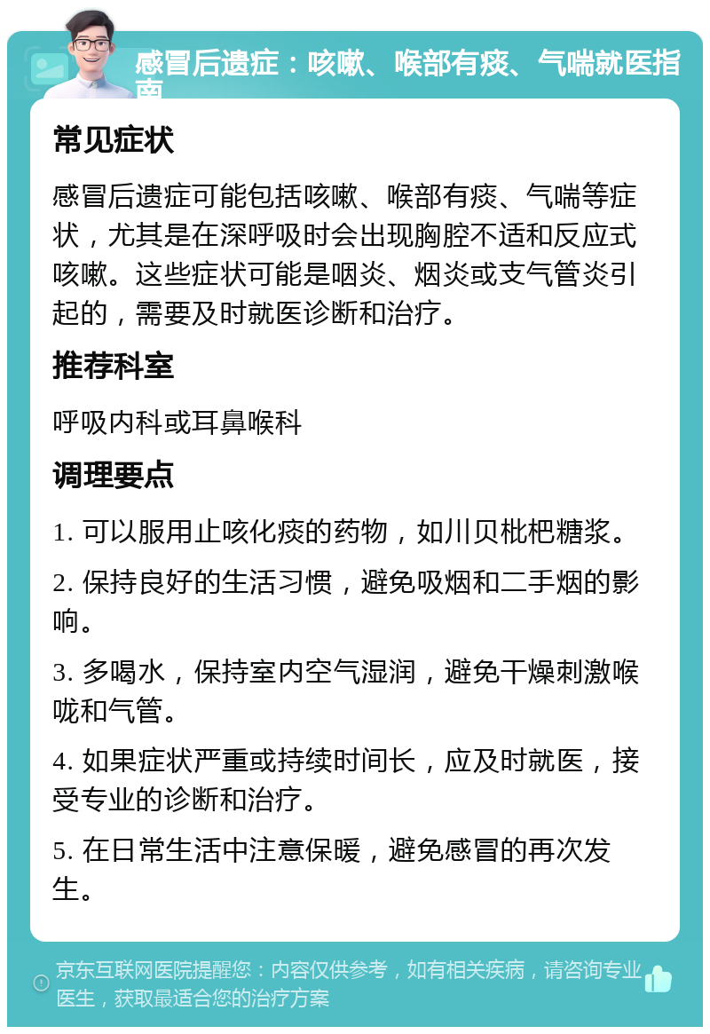 感冒后遗症：咳嗽、喉部有痰、气喘就医指南 常见症状 感冒后遗症可能包括咳嗽、喉部有痰、气喘等症状，尤其是在深呼吸时会出现胸腔不适和反应式咳嗽。这些症状可能是咽炎、烟炎或支气管炎引起的，需要及时就医诊断和治疗。 推荐科室 呼吸内科或耳鼻喉科 调理要点 1. 可以服用止咳化痰的药物，如川贝枇杷糖浆。 2. 保持良好的生活习惯，避免吸烟和二手烟的影响。 3. 多喝水，保持室内空气湿润，避免干燥刺激喉咙和气管。 4. 如果症状严重或持续时间长，应及时就医，接受专业的诊断和治疗。 5. 在日常生活中注意保暖，避免感冒的再次发生。