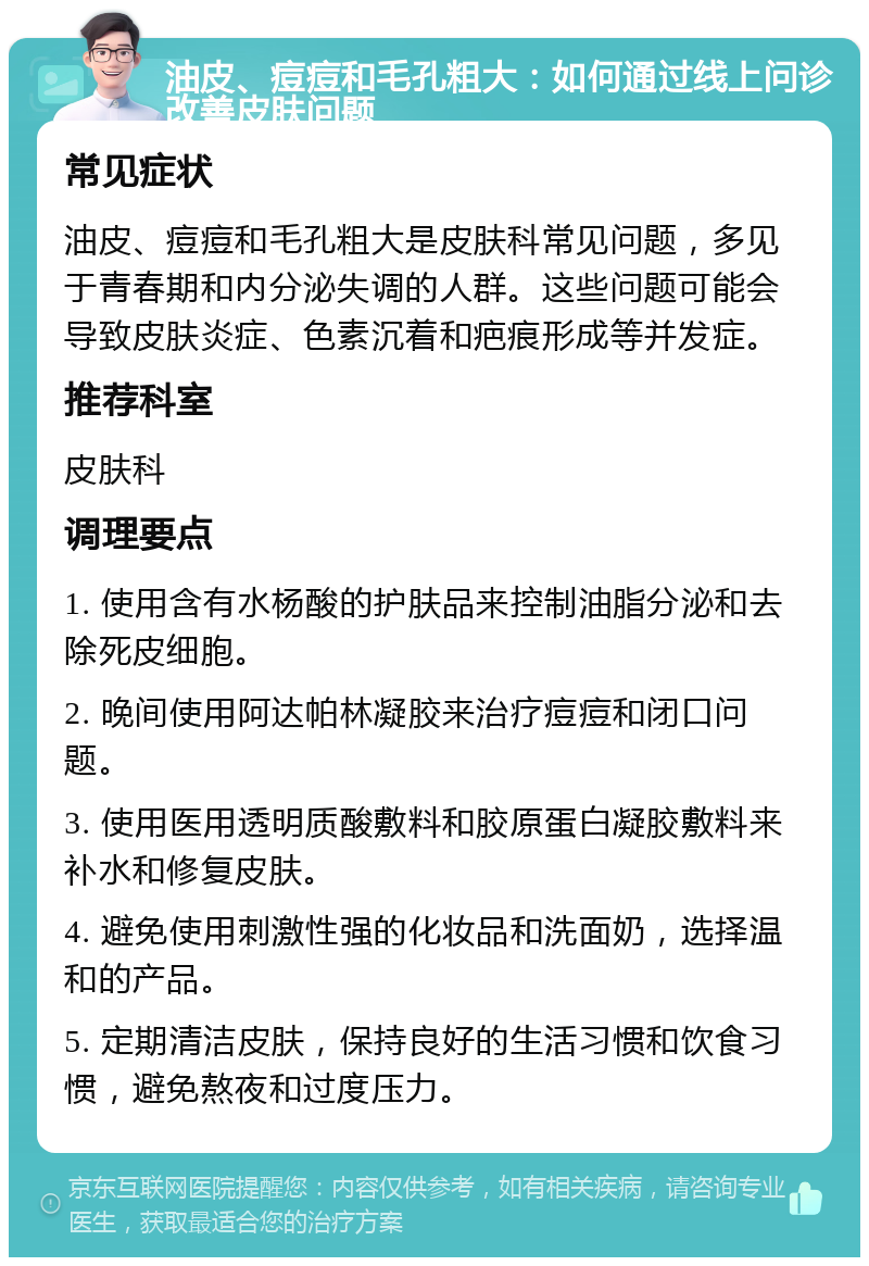 油皮、痘痘和毛孔粗大：如何通过线上问诊改善皮肤问题 常见症状 油皮、痘痘和毛孔粗大是皮肤科常见问题，多见于青春期和内分泌失调的人群。这些问题可能会导致皮肤炎症、色素沉着和疤痕形成等并发症。 推荐科室 皮肤科 调理要点 1. 使用含有水杨酸的护肤品来控制油脂分泌和去除死皮细胞。 2. 晚间使用阿达帕林凝胶来治疗痘痘和闭口问题。 3. 使用医用透明质酸敷料和胶原蛋白凝胶敷料来补水和修复皮肤。 4. 避免使用刺激性强的化妆品和洗面奶，选择温和的产品。 5. 定期清洁皮肤，保持良好的生活习惯和饮食习惯，避免熬夜和过度压力。