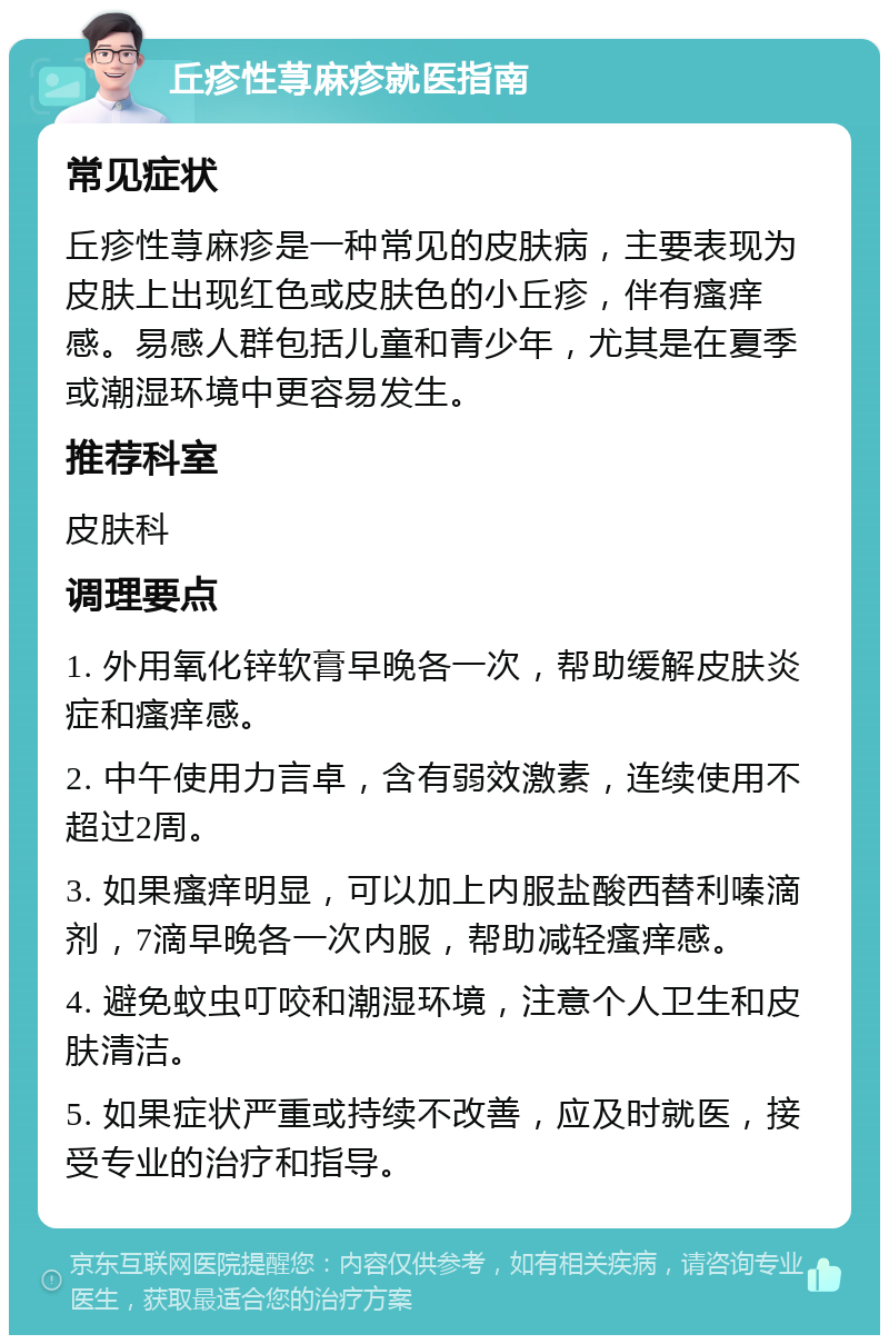 丘疹性荨麻疹就医指南 常见症状 丘疹性荨麻疹是一种常见的皮肤病，主要表现为皮肤上出现红色或皮肤色的小丘疹，伴有瘙痒感。易感人群包括儿童和青少年，尤其是在夏季或潮湿环境中更容易发生。 推荐科室 皮肤科 调理要点 1. 外用氧化锌软膏早晚各一次，帮助缓解皮肤炎症和瘙痒感。 2. 中午使用力言卓，含有弱效激素，连续使用不超过2周。 3. 如果瘙痒明显，可以加上内服盐酸西替利嗪滴剂，7滴早晚各一次内服，帮助减轻瘙痒感。 4. 避免蚊虫叮咬和潮湿环境，注意个人卫生和皮肤清洁。 5. 如果症状严重或持续不改善，应及时就医，接受专业的治疗和指导。