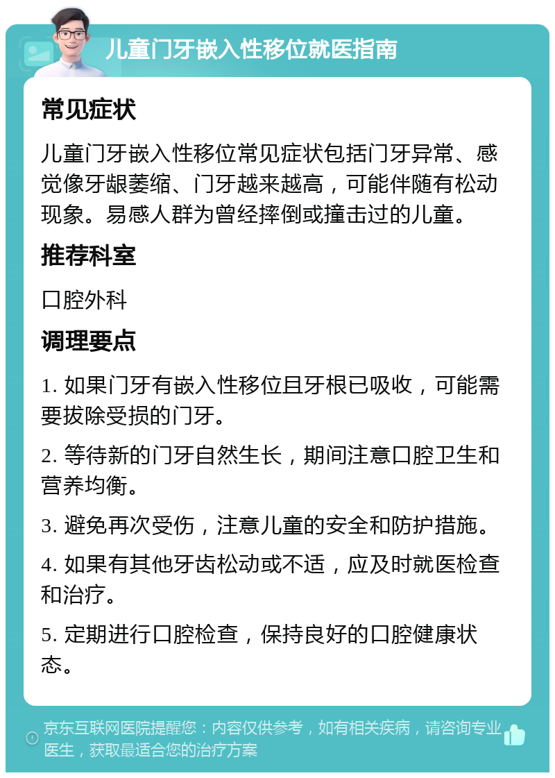 儿童门牙嵌入性移位就医指南 常见症状 儿童门牙嵌入性移位常见症状包括门牙异常、感觉像牙龈萎缩、门牙越来越高，可能伴随有松动现象。易感人群为曾经摔倒或撞击过的儿童。 推荐科室 口腔外科 调理要点 1. 如果门牙有嵌入性移位且牙根已吸收，可能需要拔除受损的门牙。 2. 等待新的门牙自然生长，期间注意口腔卫生和营养均衡。 3. 避免再次受伤，注意儿童的安全和防护措施。 4. 如果有其他牙齿松动或不适，应及时就医检查和治疗。 5. 定期进行口腔检查，保持良好的口腔健康状态。