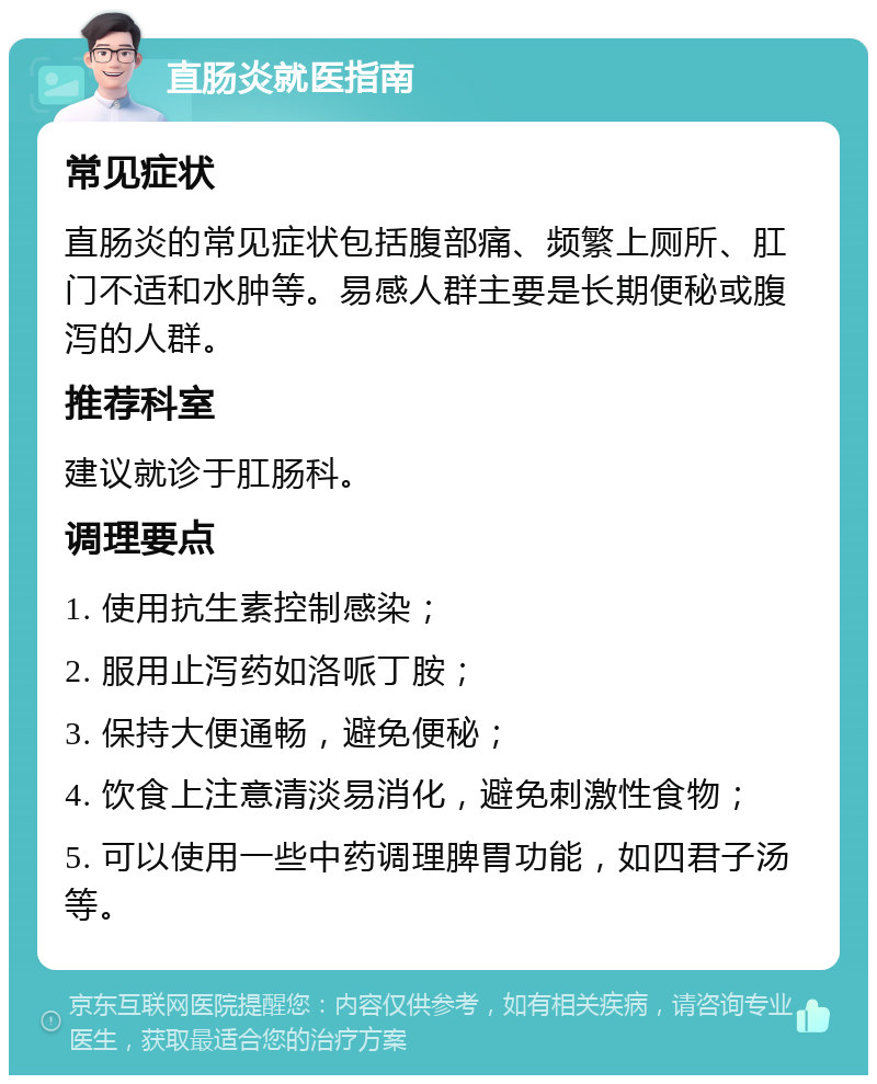 直肠炎就医指南 常见症状 直肠炎的常见症状包括腹部痛、频繁上厕所、肛门不适和水肿等。易感人群主要是长期便秘或腹泻的人群。 推荐科室 建议就诊于肛肠科。 调理要点 1. 使用抗生素控制感染； 2. 服用止泻药如洛哌丁胺； 3. 保持大便通畅，避免便秘； 4. 饮食上注意清淡易消化，避免刺激性食物； 5. 可以使用一些中药调理脾胃功能，如四君子汤等。