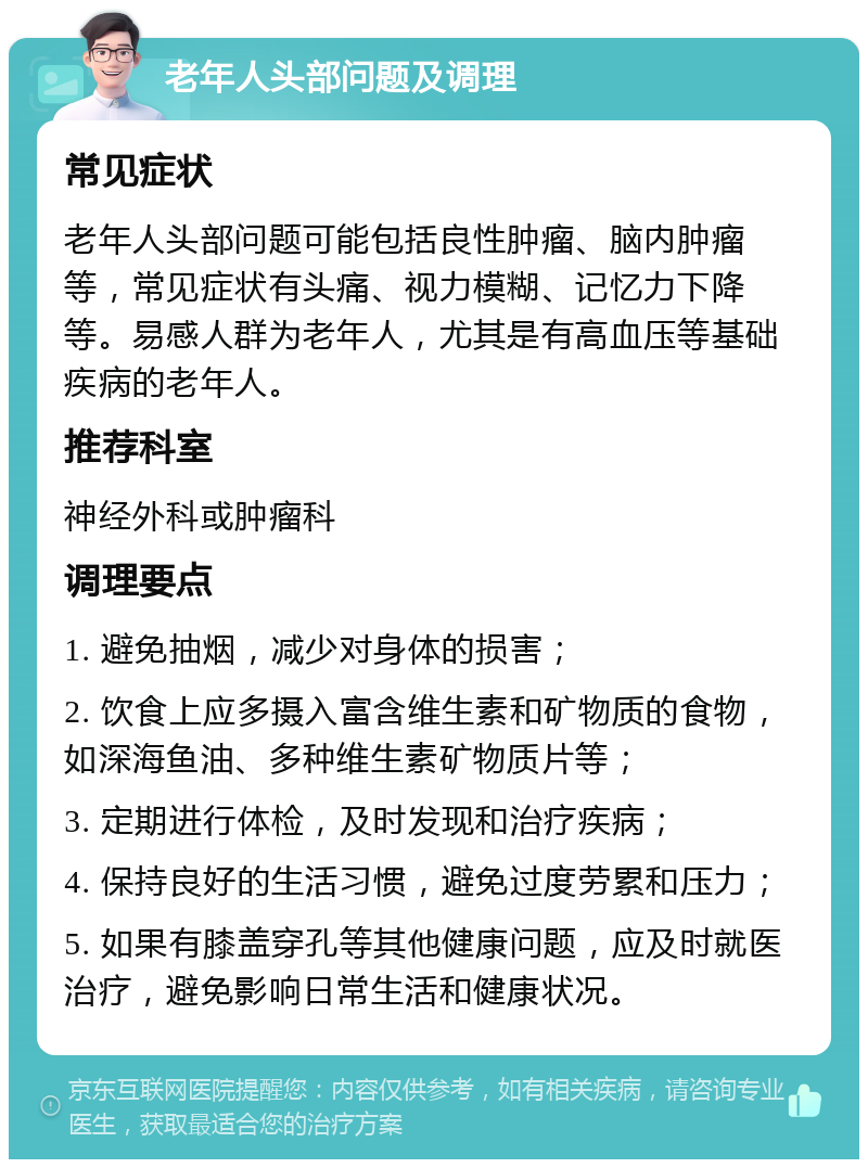 老年人头部问题及调理 常见症状 老年人头部问题可能包括良性肿瘤、脑内肿瘤等，常见症状有头痛、视力模糊、记忆力下降等。易感人群为老年人，尤其是有高血压等基础疾病的老年人。 推荐科室 神经外科或肿瘤科 调理要点 1. 避免抽烟，减少对身体的损害； 2. 饮食上应多摄入富含维生素和矿物质的食物，如深海鱼油、多种维生素矿物质片等； 3. 定期进行体检，及时发现和治疗疾病； 4. 保持良好的生活习惯，避免过度劳累和压力； 5. 如果有膝盖穿孔等其他健康问题，应及时就医治疗，避免影响日常生活和健康状况。