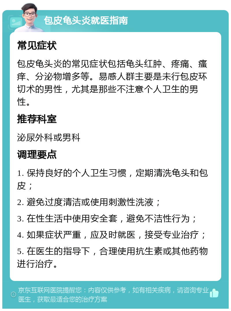 包皮龟头炎就医指南 常见症状 包皮龟头炎的常见症状包括龟头红肿、疼痛、瘙痒、分泌物增多等。易感人群主要是未行包皮环切术的男性，尤其是那些不注意个人卫生的男性。 推荐科室 泌尿外科或男科 调理要点 1. 保持良好的个人卫生习惯，定期清洗龟头和包皮； 2. 避免过度清洁或使用刺激性洗液； 3. 在性生活中使用安全套，避免不洁性行为； 4. 如果症状严重，应及时就医，接受专业治疗； 5. 在医生的指导下，合理使用抗生素或其他药物进行治疗。