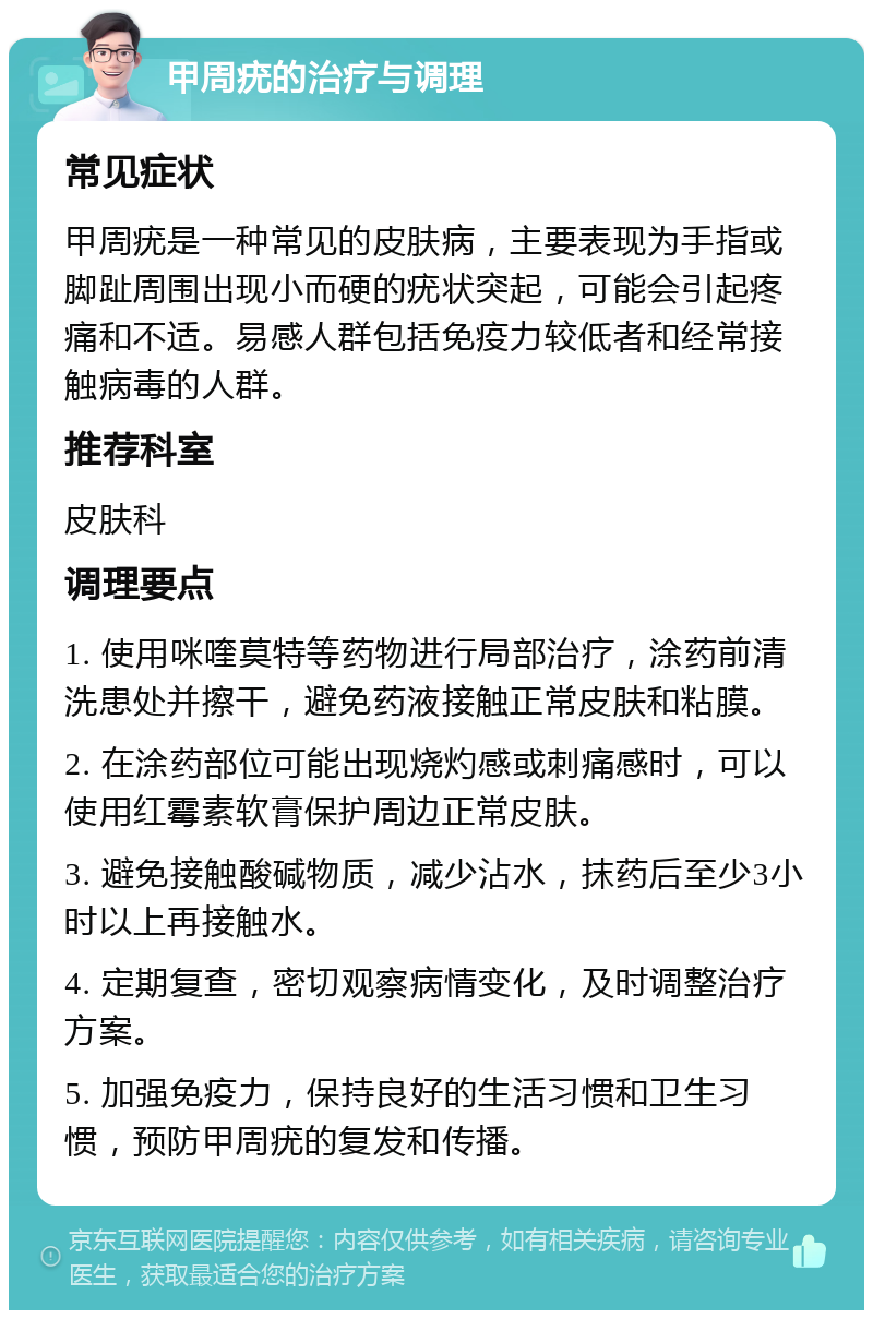 甲周疣的治疗与调理 常见症状 甲周疣是一种常见的皮肤病，主要表现为手指或脚趾周围出现小而硬的疣状突起，可能会引起疼痛和不适。易感人群包括免疫力较低者和经常接触病毒的人群。 推荐科室 皮肤科 调理要点 1. 使用咪喹莫特等药物进行局部治疗，涂药前清洗患处并擦干，避免药液接触正常皮肤和粘膜。 2. 在涂药部位可能出现烧灼感或刺痛感时，可以使用红霉素软膏保护周边正常皮肤。 3. 避免接触酸碱物质，减少沾水，抹药后至少3小时以上再接触水。 4. 定期复查，密切观察病情变化，及时调整治疗方案。 5. 加强免疫力，保持良好的生活习惯和卫生习惯，预防甲周疣的复发和传播。