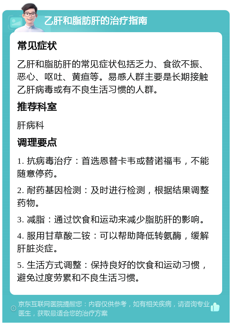 乙肝和脂肪肝的治疗指南 常见症状 乙肝和脂肪肝的常见症状包括乏力、食欲不振、恶心、呕吐、黄疸等。易感人群主要是长期接触乙肝病毒或有不良生活习惯的人群。 推荐科室 肝病科 调理要点 1. 抗病毒治疗：首选恩替卡韦或替诺福韦，不能随意停药。 2. 耐药基因检测：及时进行检测，根据结果调整药物。 3. 减脂：通过饮食和运动来减少脂肪肝的影响。 4. 服用甘草酸二铵：可以帮助降低转氨酶，缓解肝脏炎症。 5. 生活方式调整：保持良好的饮食和运动习惯，避免过度劳累和不良生活习惯。