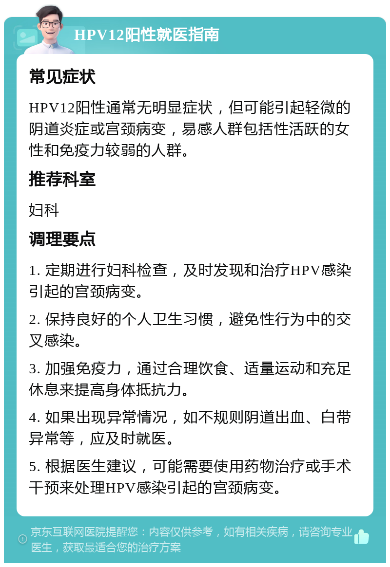 HPV12阳性就医指南 常见症状 HPV12阳性通常无明显症状，但可能引起轻微的阴道炎症或宫颈病变，易感人群包括性活跃的女性和免疫力较弱的人群。 推荐科室 妇科 调理要点 1. 定期进行妇科检查，及时发现和治疗HPV感染引起的宫颈病变。 2. 保持良好的个人卫生习惯，避免性行为中的交叉感染。 3. 加强免疫力，通过合理饮食、适量运动和充足休息来提高身体抵抗力。 4. 如果出现异常情况，如不规则阴道出血、白带异常等，应及时就医。 5. 根据医生建议，可能需要使用药物治疗或手术干预来处理HPV感染引起的宫颈病变。