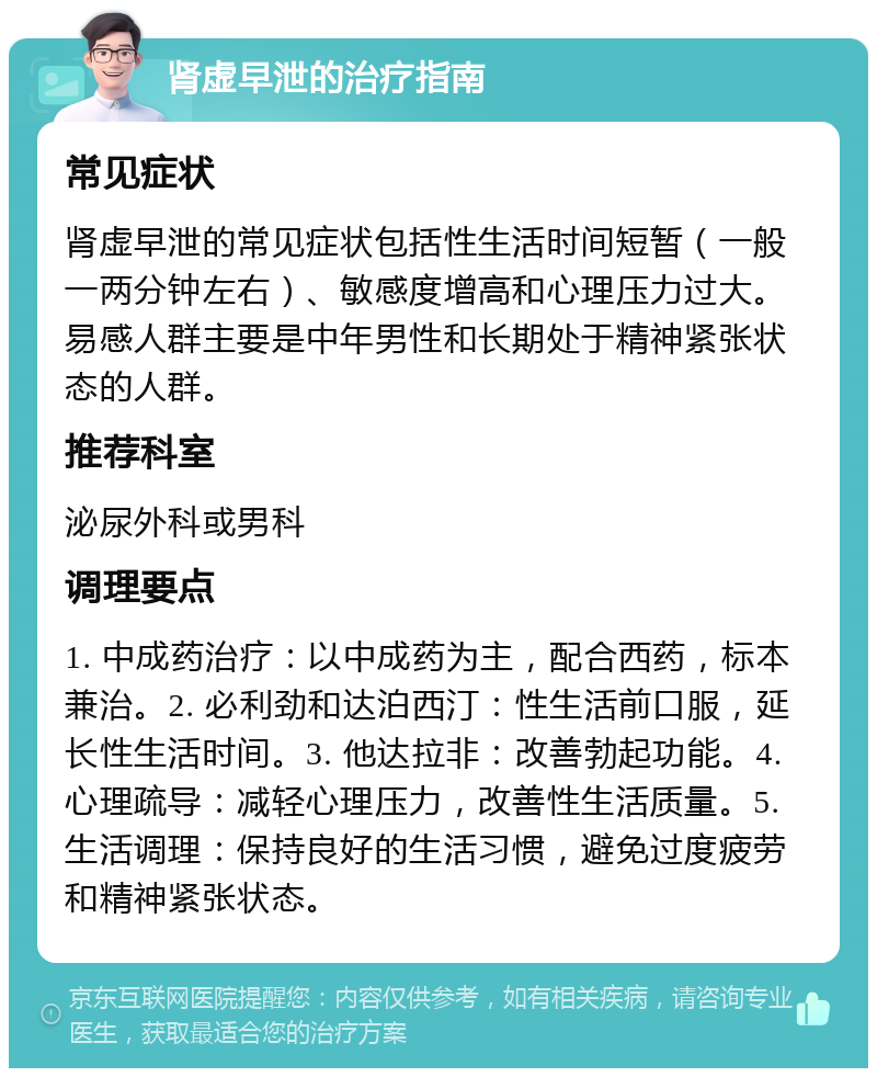 肾虚早泄的治疗指南 常见症状 肾虚早泄的常见症状包括性生活时间短暂（一般一两分钟左右）、敏感度增高和心理压力过大。易感人群主要是中年男性和长期处于精神紧张状态的人群。 推荐科室 泌尿外科或男科 调理要点 1. 中成药治疗：以中成药为主，配合西药，标本兼治。2. 必利劲和达泊西汀：性生活前口服，延长性生活时间。3. 他达拉非：改善勃起功能。4. 心理疏导：减轻心理压力，改善性生活质量。5. 生活调理：保持良好的生活习惯，避免过度疲劳和精神紧张状态。