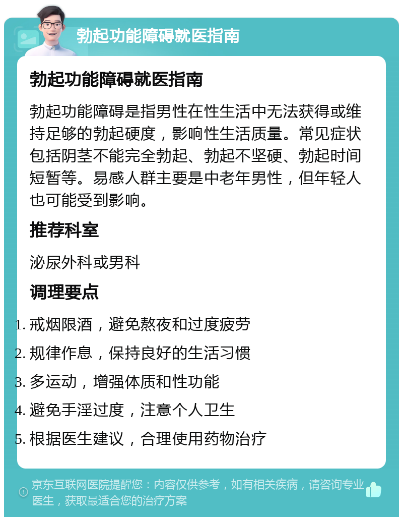 勃起功能障碍就医指南 勃起功能障碍就医指南 勃起功能障碍是指男性在性生活中无法获得或维持足够的勃起硬度，影响性生活质量。常见症状包括阴茎不能完全勃起、勃起不坚硬、勃起时间短暂等。易感人群主要是中老年男性，但年轻人也可能受到影响。 推荐科室 泌尿外科或男科 调理要点 戒烟限酒，避免熬夜和过度疲劳 规律作息，保持良好的生活习惯 多运动，增强体质和性功能 避免手淫过度，注意个人卫生 根据医生建议，合理使用药物治疗