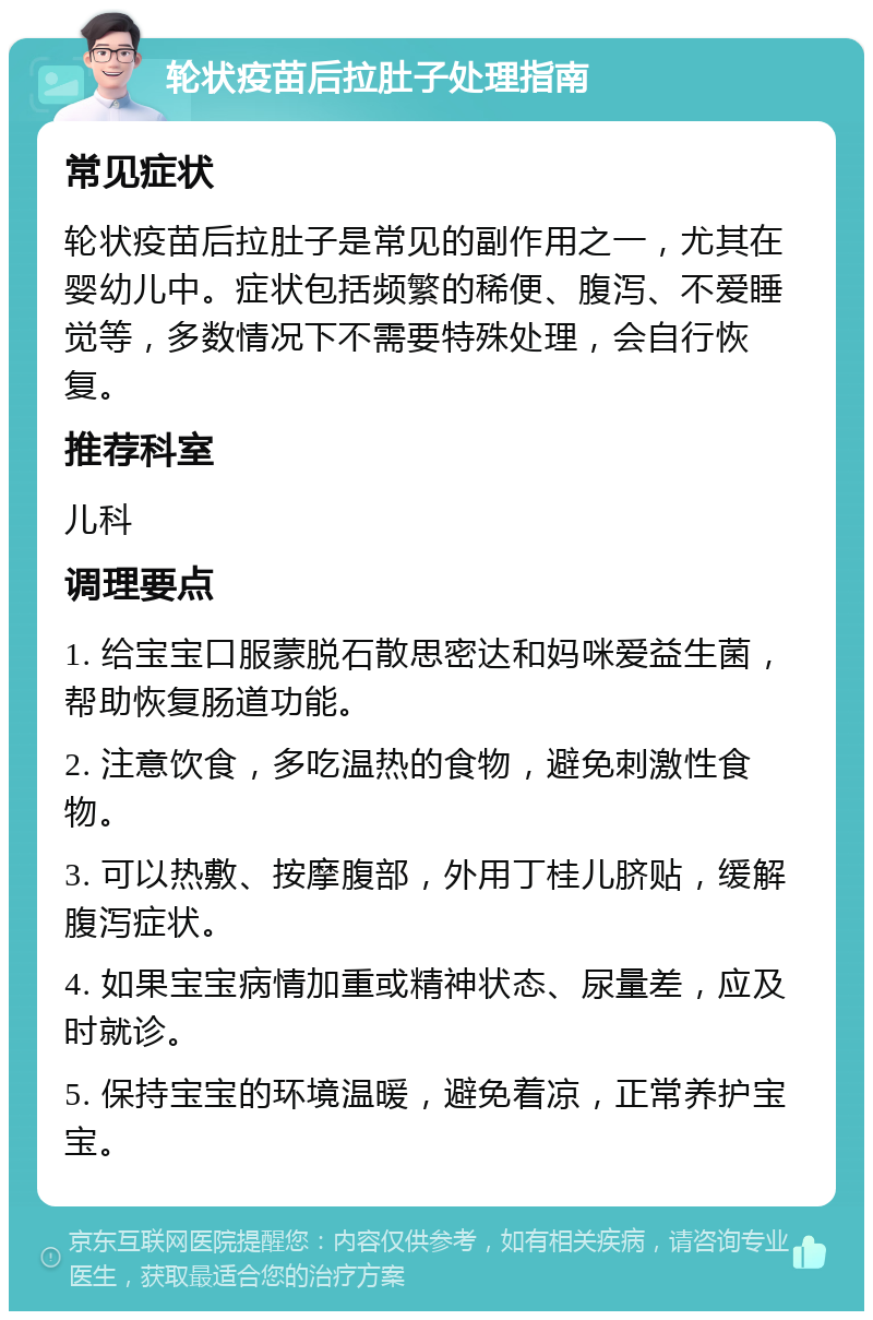 轮状疫苗后拉肚子处理指南 常见症状 轮状疫苗后拉肚子是常见的副作用之一，尤其在婴幼儿中。症状包括频繁的稀便、腹泻、不爱睡觉等，多数情况下不需要特殊处理，会自行恢复。 推荐科室 儿科 调理要点 1. 给宝宝口服蒙脱石散思密达和妈咪爱益生菌，帮助恢复肠道功能。 2. 注意饮食，多吃温热的食物，避免刺激性食物。 3. 可以热敷、按摩腹部，外用丁桂儿脐贴，缓解腹泻症状。 4. 如果宝宝病情加重或精神状态、尿量差，应及时就诊。 5. 保持宝宝的环境温暖，避免着凉，正常养护宝宝。