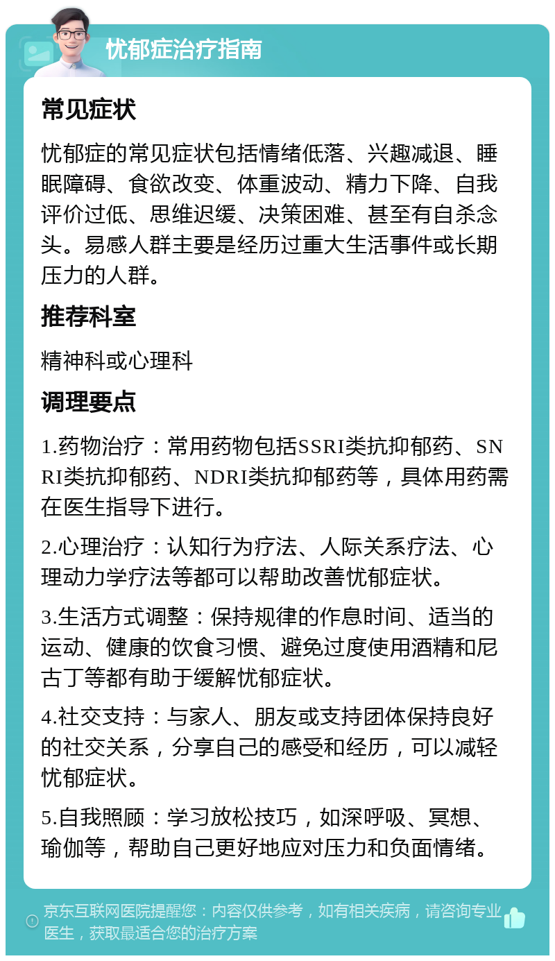 忧郁症治疗指南 常见症状 忧郁症的常见症状包括情绪低落、兴趣减退、睡眠障碍、食欲改变、体重波动、精力下降、自我评价过低、思维迟缓、决策困难、甚至有自杀念头。易感人群主要是经历过重大生活事件或长期压力的人群。 推荐科室 精神科或心理科 调理要点 1.药物治疗：常用药物包括SSRI类抗抑郁药、SNRI类抗抑郁药、NDRI类抗抑郁药等，具体用药需在医生指导下进行。 2.心理治疗：认知行为疗法、人际关系疗法、心理动力学疗法等都可以帮助改善忧郁症状。 3.生活方式调整：保持规律的作息时间、适当的运动、健康的饮食习惯、避免过度使用酒精和尼古丁等都有助于缓解忧郁症状。 4.社交支持：与家人、朋友或支持团体保持良好的社交关系，分享自己的感受和经历，可以减轻忧郁症状。 5.自我照顾：学习放松技巧，如深呼吸、冥想、瑜伽等，帮助自己更好地应对压力和负面情绪。