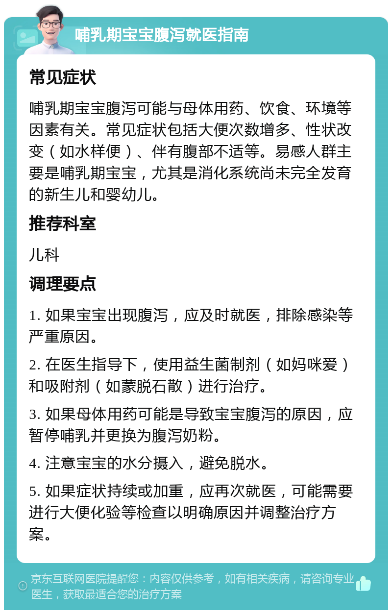 哺乳期宝宝腹泻就医指南 常见症状 哺乳期宝宝腹泻可能与母体用药、饮食、环境等因素有关。常见症状包括大便次数增多、性状改变（如水样便）、伴有腹部不适等。易感人群主要是哺乳期宝宝，尤其是消化系统尚未完全发育的新生儿和婴幼儿。 推荐科室 儿科 调理要点 1. 如果宝宝出现腹泻，应及时就医，排除感染等严重原因。 2. 在医生指导下，使用益生菌制剂（如妈咪爱）和吸附剂（如蒙脱石散）进行治疗。 3. 如果母体用药可能是导致宝宝腹泻的原因，应暂停哺乳并更换为腹泻奶粉。 4. 注意宝宝的水分摄入，避免脱水。 5. 如果症状持续或加重，应再次就医，可能需要进行大便化验等检查以明确原因并调整治疗方案。