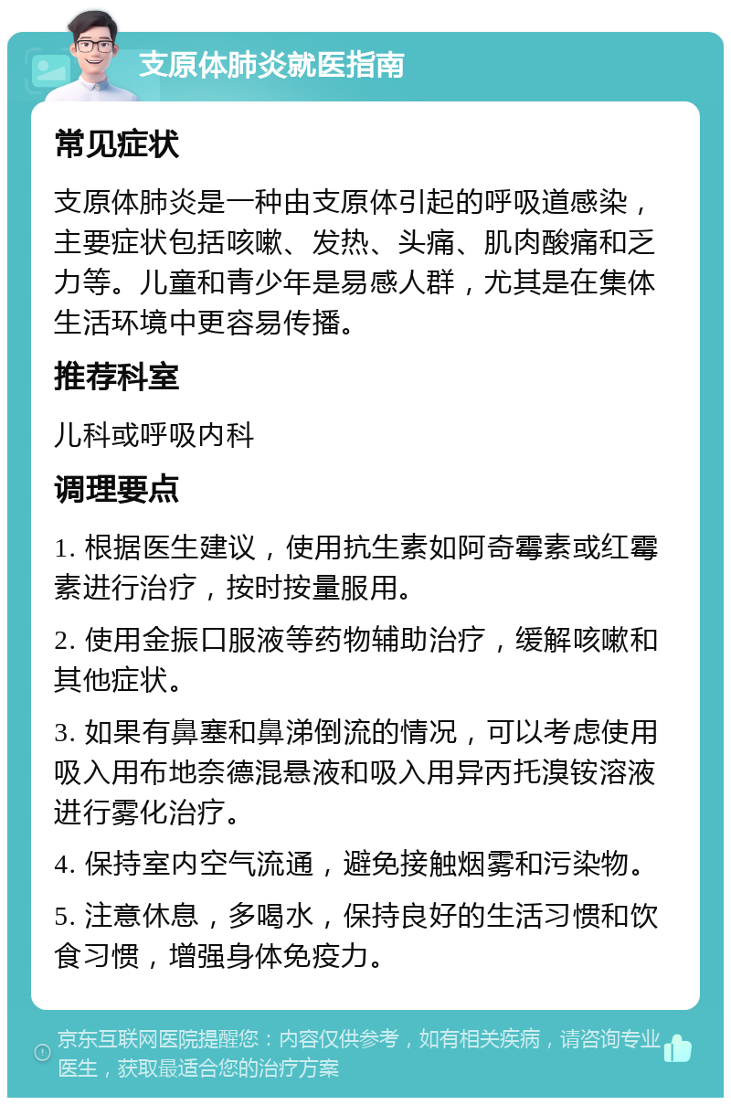 支原体肺炎就医指南 常见症状 支原体肺炎是一种由支原体引起的呼吸道感染，主要症状包括咳嗽、发热、头痛、肌肉酸痛和乏力等。儿童和青少年是易感人群，尤其是在集体生活环境中更容易传播。 推荐科室 儿科或呼吸内科 调理要点 1. 根据医生建议，使用抗生素如阿奇霉素或红霉素进行治疗，按时按量服用。 2. 使用金振口服液等药物辅助治疗，缓解咳嗽和其他症状。 3. 如果有鼻塞和鼻涕倒流的情况，可以考虑使用吸入用布地奈德混悬液和吸入用异丙托溴铵溶液进行雾化治疗。 4. 保持室内空气流通，避免接触烟雾和污染物。 5. 注意休息，多喝水，保持良好的生活习惯和饮食习惯，增强身体免疫力。