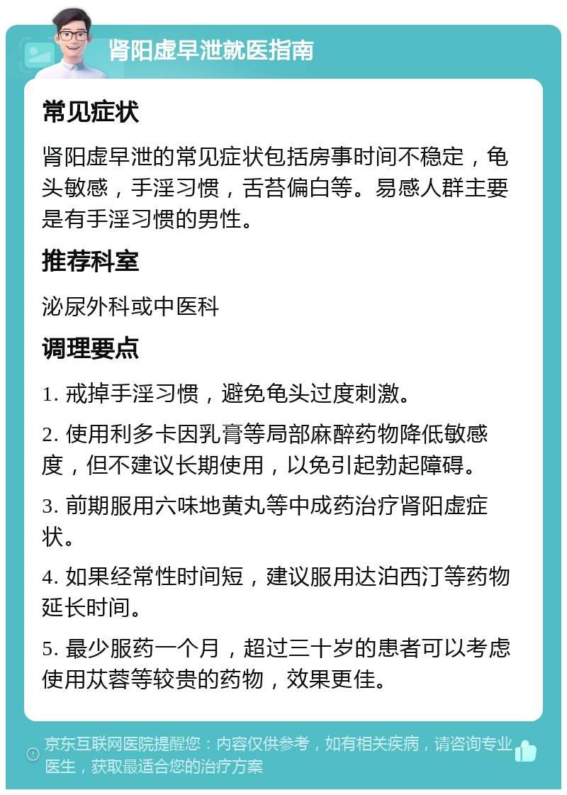 肾阳虚早泄就医指南 常见症状 肾阳虚早泄的常见症状包括房事时间不稳定，龟头敏感，手淫习惯，舌苔偏白等。易感人群主要是有手淫习惯的男性。 推荐科室 泌尿外科或中医科 调理要点 1. 戒掉手淫习惯，避免龟头过度刺激。 2. 使用利多卡因乳膏等局部麻醉药物降低敏感度，但不建议长期使用，以免引起勃起障碍。 3. 前期服用六味地黄丸等中成药治疗肾阳虚症状。 4. 如果经常性时间短，建议服用达泊西汀等药物延长时间。 5. 最少服药一个月，超过三十岁的患者可以考虑使用苁蓉等较贵的药物，效果更佳。