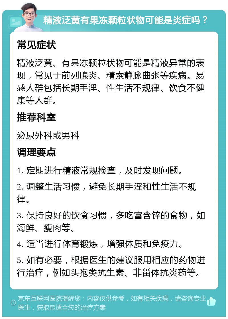 精液泛黄有果冻颗粒状物可能是炎症吗？ 常见症状 精液泛黄、有果冻颗粒状物可能是精液异常的表现，常见于前列腺炎、精索静脉曲张等疾病。易感人群包括长期手淫、性生活不规律、饮食不健康等人群。 推荐科室 泌尿外科或男科 调理要点 1. 定期进行精液常规检查，及时发现问题。 2. 调整生活习惯，避免长期手淫和性生活不规律。 3. 保持良好的饮食习惯，多吃富含锌的食物，如海鲜、瘦肉等。 4. 适当进行体育锻炼，增强体质和免疫力。 5. 如有必要，根据医生的建议服用相应的药物进行治疗，例如头孢类抗生素、非甾体抗炎药等。