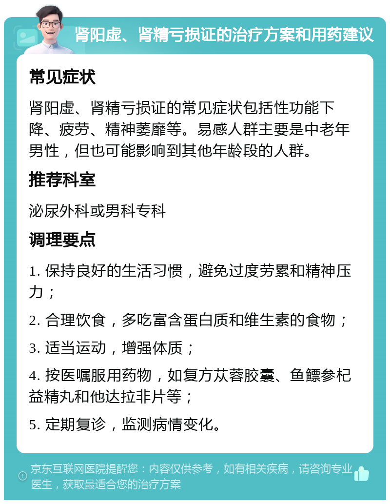 肾阳虚、肾精亏损证的治疗方案和用药建议 常见症状 肾阳虚、肾精亏损证的常见症状包括性功能下降、疲劳、精神萎靡等。易感人群主要是中老年男性，但也可能影响到其他年龄段的人群。 推荐科室 泌尿外科或男科专科 调理要点 1. 保持良好的生活习惯，避免过度劳累和精神压力； 2. 合理饮食，多吃富含蛋白质和维生素的食物； 3. 适当运动，增强体质； 4. 按医嘱服用药物，如复方苁蓉胶囊、鱼鳔参杞益精丸和他达拉非片等； 5. 定期复诊，监测病情变化。