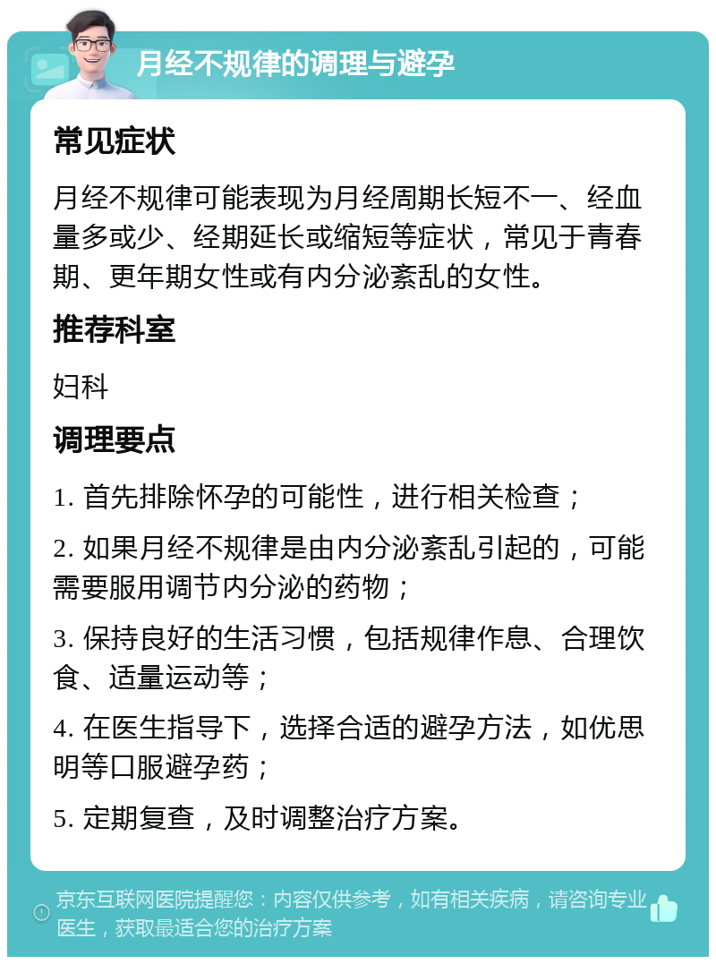 月经不规律的调理与避孕 常见症状 月经不规律可能表现为月经周期长短不一、经血量多或少、经期延长或缩短等症状，常见于青春期、更年期女性或有内分泌紊乱的女性。 推荐科室 妇科 调理要点 1. 首先排除怀孕的可能性，进行相关检查； 2. 如果月经不规律是由内分泌紊乱引起的，可能需要服用调节内分泌的药物； 3. 保持良好的生活习惯，包括规律作息、合理饮食、适量运动等； 4. 在医生指导下，选择合适的避孕方法，如优思明等口服避孕药； 5. 定期复查，及时调整治疗方案。