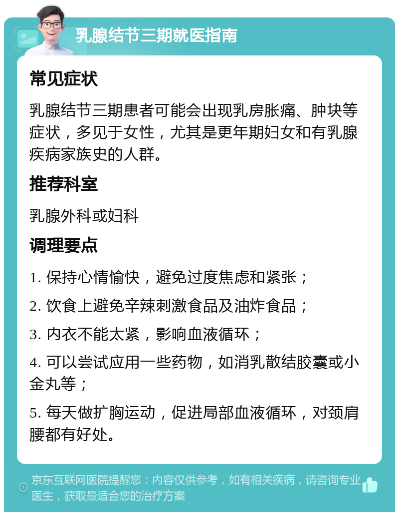 乳腺结节三期就医指南 常见症状 乳腺结节三期患者可能会出现乳房胀痛、肿块等症状，多见于女性，尤其是更年期妇女和有乳腺疾病家族史的人群。 推荐科室 乳腺外科或妇科 调理要点 1. 保持心情愉快，避免过度焦虑和紧张； 2. 饮食上避免辛辣刺激食品及油炸食品； 3. 内衣不能太紧，影响血液循环； 4. 可以尝试应用一些药物，如消乳散结胶囊或小金丸等； 5. 每天做扩胸运动，促进局部血液循环，对颈肩腰都有好处。