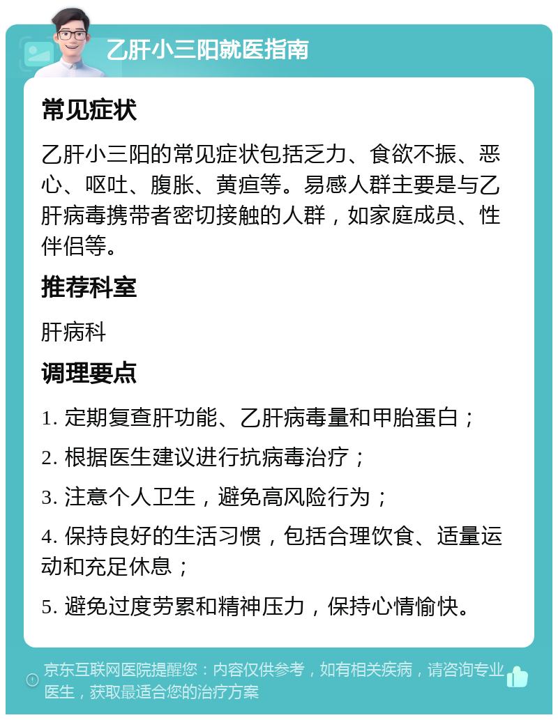 乙肝小三阳就医指南 常见症状 乙肝小三阳的常见症状包括乏力、食欲不振、恶心、呕吐、腹胀、黄疸等。易感人群主要是与乙肝病毒携带者密切接触的人群，如家庭成员、性伴侣等。 推荐科室 肝病科 调理要点 1. 定期复查肝功能、乙肝病毒量和甲胎蛋白； 2. 根据医生建议进行抗病毒治疗； 3. 注意个人卫生，避免高风险行为； 4. 保持良好的生活习惯，包括合理饮食、适量运动和充足休息； 5. 避免过度劳累和精神压力，保持心情愉快。