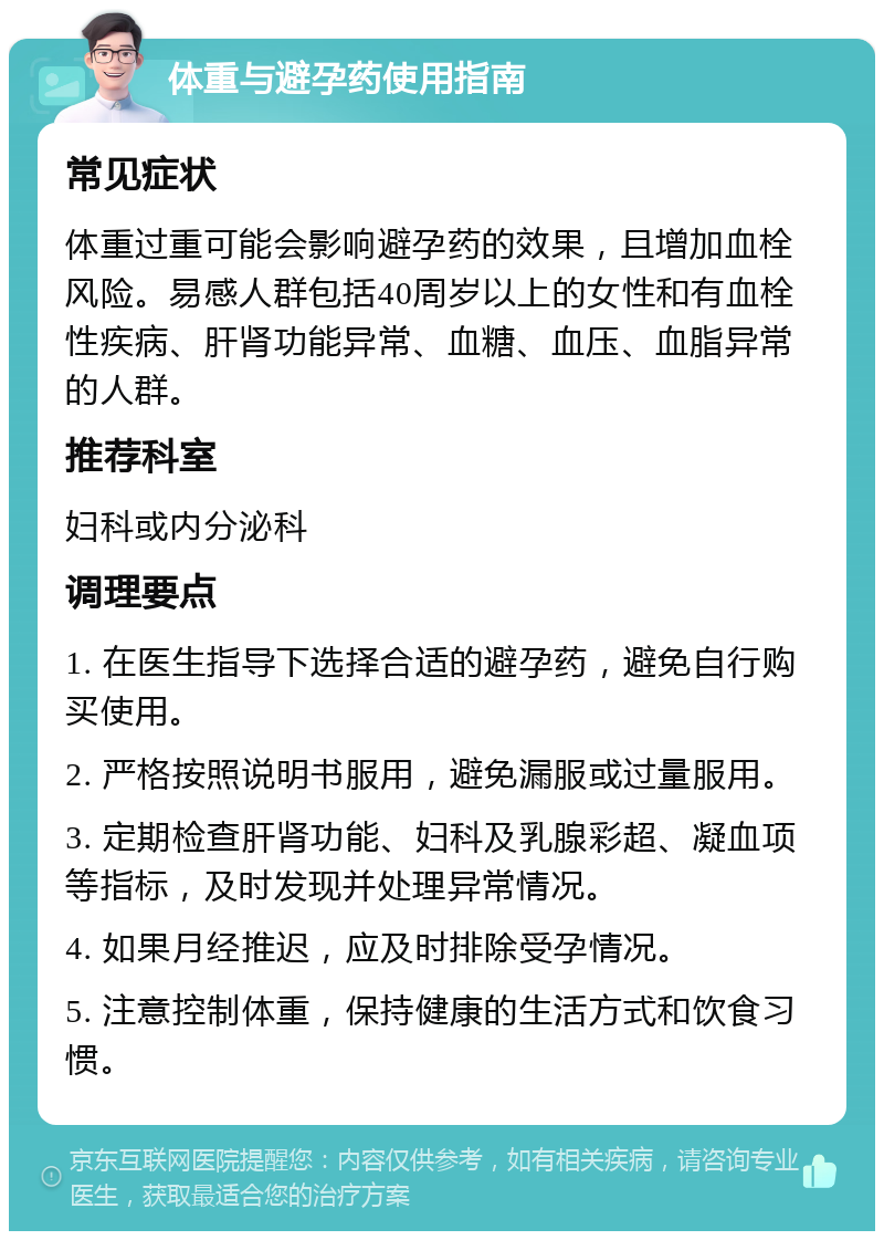 体重与避孕药使用指南 常见症状 体重过重可能会影响避孕药的效果，且增加血栓风险。易感人群包括40周岁以上的女性和有血栓性疾病、肝肾功能异常、血糖、血压、血脂异常的人群。 推荐科室 妇科或内分泌科 调理要点 1. 在医生指导下选择合适的避孕药，避免自行购买使用。 2. 严格按照说明书服用，避免漏服或过量服用。 3. 定期检查肝肾功能、妇科及乳腺彩超、凝血项等指标，及时发现并处理异常情况。 4. 如果月经推迟，应及时排除受孕情况。 5. 注意控制体重，保持健康的生活方式和饮食习惯。