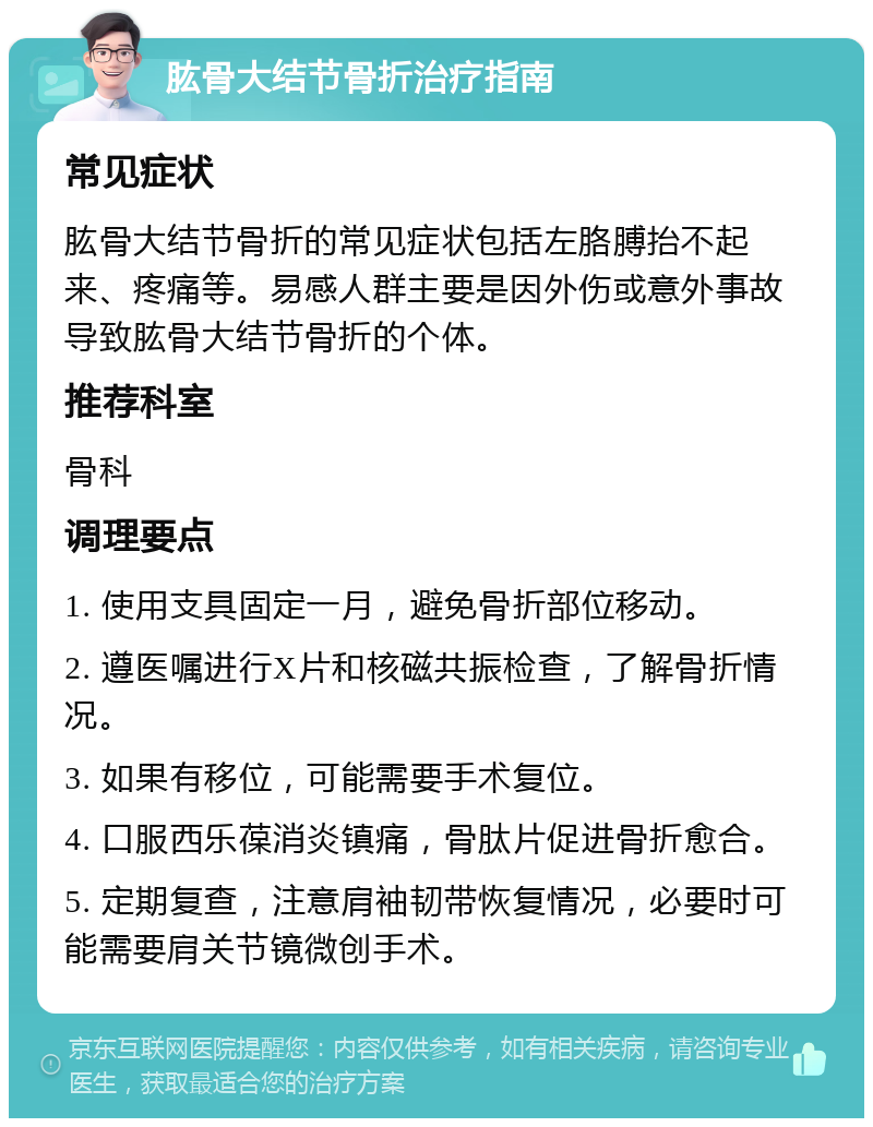 肱骨大结节骨折治疗指南 常见症状 肱骨大结节骨折的常见症状包括左胳膊抬不起来、疼痛等。易感人群主要是因外伤或意外事故导致肱骨大结节骨折的个体。 推荐科室 骨科 调理要点 1. 使用支具固定一月，避免骨折部位移动。 2. 遵医嘱进行X片和核磁共振检查，了解骨折情况。 3. 如果有移位，可能需要手术复位。 4. 口服西乐葆消炎镇痛，骨肽片促进骨折愈合。 5. 定期复查，注意肩袖韧带恢复情况，必要时可能需要肩关节镜微创手术。