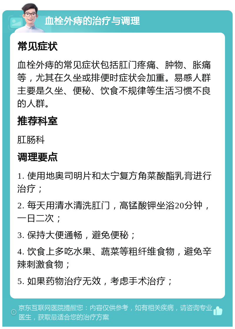 血栓外痔的治疗与调理 常见症状 血栓外痔的常见症状包括肛门疼痛、肿物、胀痛等，尤其在久坐或排便时症状会加重。易感人群主要是久坐、便秘、饮食不规律等生活习惯不良的人群。 推荐科室 肛肠科 调理要点 1. 使用地奥司明片和太宁复方角菜酸酯乳膏进行治疗； 2. 每天用清水清洗肛门，高锰酸钾坐浴20分钟，一日二次； 3. 保持大便通畅，避免便秘； 4. 饮食上多吃水果、蔬菜等粗纤维食物，避免辛辣刺激食物； 5. 如果药物治疗无效，考虑手术治疗；