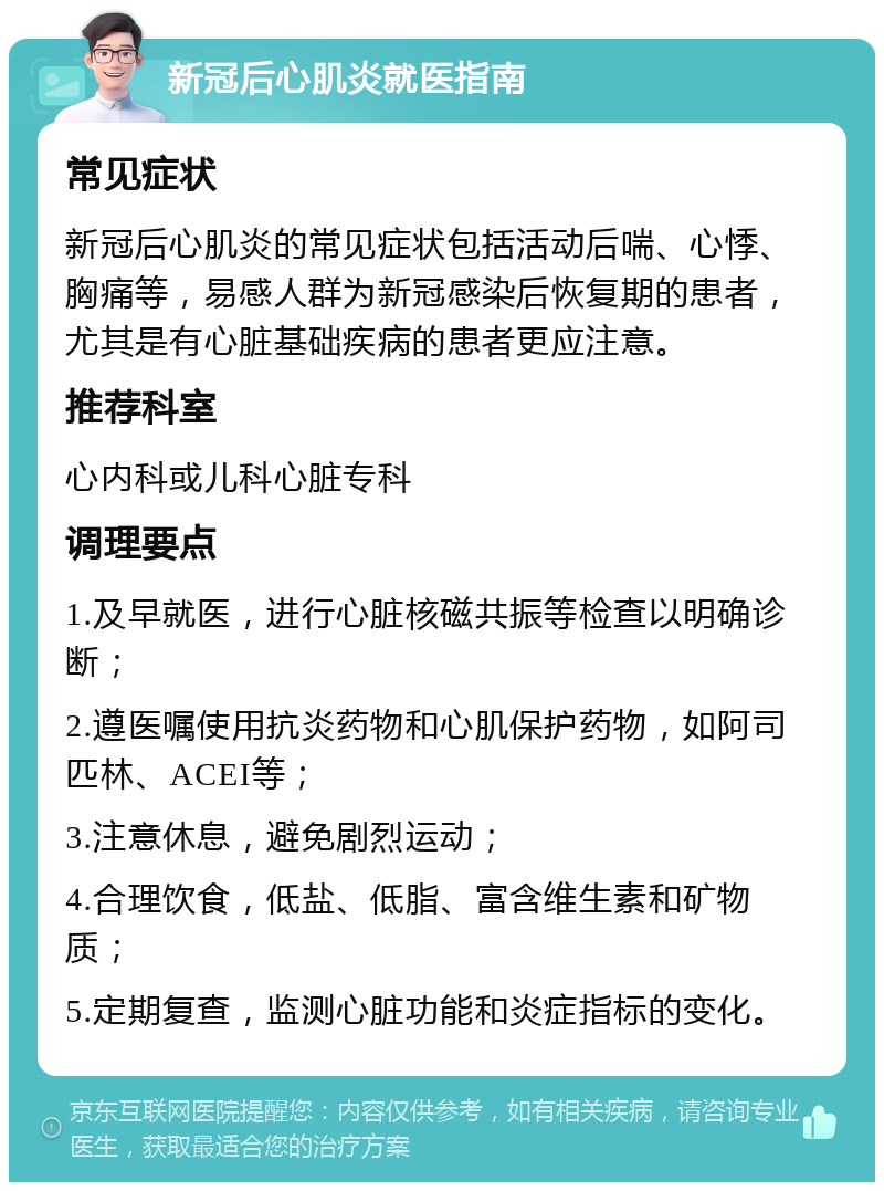 新冠后心肌炎就医指南 常见症状 新冠后心肌炎的常见症状包括活动后喘、心悸、胸痛等，易感人群为新冠感染后恢复期的患者，尤其是有心脏基础疾病的患者更应注意。 推荐科室 心内科或儿科心脏专科 调理要点 1.及早就医，进行心脏核磁共振等检查以明确诊断； 2.遵医嘱使用抗炎药物和心肌保护药物，如阿司匹林、ACEI等； 3.注意休息，避免剧烈运动； 4.合理饮食，低盐、低脂、富含维生素和矿物质； 5.定期复查，监测心脏功能和炎症指标的变化。