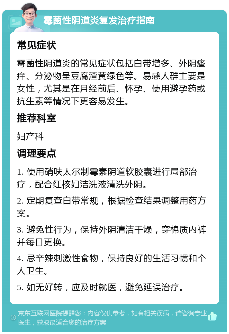 霉菌性阴道炎复发治疗指南 常见症状 霉菌性阴道炎的常见症状包括白带增多、外阴瘙痒、分泌物呈豆腐渣黄绿色等。易感人群主要是女性，尤其是在月经前后、怀孕、使用避孕药或抗生素等情况下更容易发生。 推荐科室 妇产科 调理要点 1. 使用硝呋太尔制霉素阴道软胶囊进行局部治疗，配合红核妇洁洗液清洗外阴。 2. 定期复查白带常规，根据检查结果调整用药方案。 3. 避免性行为，保持外阴清洁干燥，穿棉质内裤并每日更换。 4. 忌辛辣刺激性食物，保持良好的生活习惯和个人卫生。 5. 如无好转，应及时就医，避免延误治疗。