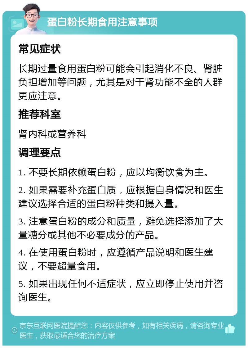 蛋白粉长期食用注意事项 常见症状 长期过量食用蛋白粉可能会引起消化不良、肾脏负担增加等问题，尤其是对于肾功能不全的人群更应注意。 推荐科室 肾内科或营养科 调理要点 1. 不要长期依赖蛋白粉，应以均衡饮食为主。 2. 如果需要补充蛋白质，应根据自身情况和医生建议选择合适的蛋白粉种类和摄入量。 3. 注意蛋白粉的成分和质量，避免选择添加了大量糖分或其他不必要成分的产品。 4. 在使用蛋白粉时，应遵循产品说明和医生建议，不要超量食用。 5. 如果出现任何不适症状，应立即停止使用并咨询医生。