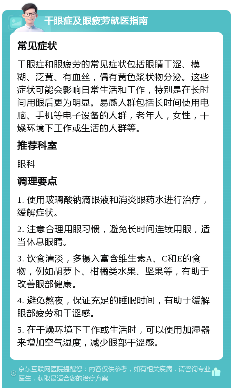 干眼症及眼疲劳就医指南 常见症状 干眼症和眼疲劳的常见症状包括眼睛干涩、模糊、泛黄、有血丝，偶有黄色浆状物分泌。这些症状可能会影响日常生活和工作，特别是在长时间用眼后更为明显。易感人群包括长时间使用电脑、手机等电子设备的人群，老年人，女性，干燥环境下工作或生活的人群等。 推荐科室 眼科 调理要点 1. 使用玻璃酸钠滴眼液和消炎眼药水进行治疗，缓解症状。 2. 注意合理用眼习惯，避免长时间连续用眼，适当休息眼睛。 3. 饮食清淡，多摄入富含维生素A、C和E的食物，例如胡萝卜、柑橘类水果、坚果等，有助于改善眼部健康。 4. 避免熬夜，保证充足的睡眠时间，有助于缓解眼部疲劳和干涩感。 5. 在干燥环境下工作或生活时，可以使用加湿器来增加空气湿度，减少眼部干涩感。