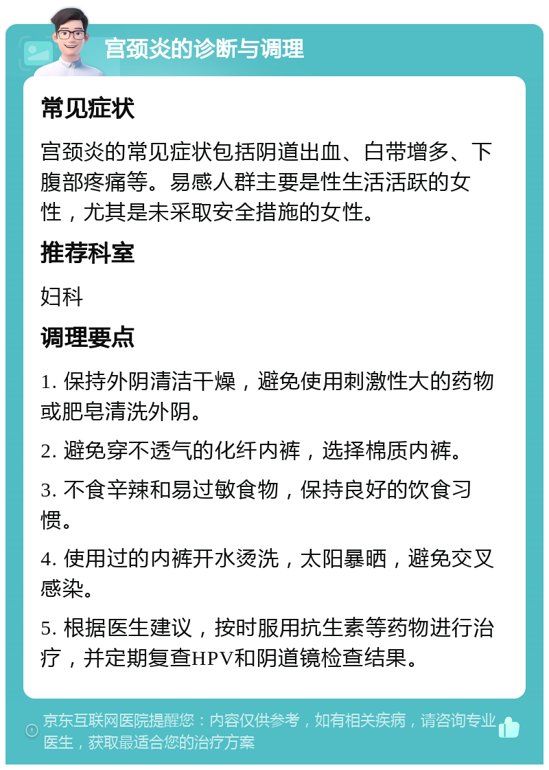 宫颈炎的诊断与调理 常见症状 宫颈炎的常见症状包括阴道出血、白带增多、下腹部疼痛等。易感人群主要是性生活活跃的女性，尤其是未采取安全措施的女性。 推荐科室 妇科 调理要点 1. 保持外阴清洁干燥，避免使用刺激性大的药物或肥皂清洗外阴。 2. 避免穿不透气的化纤内裤，选择棉质内裤。 3. 不食辛辣和易过敏食物，保持良好的饮食习惯。 4. 使用过的内裤开水烫洗，太阳暴晒，避免交叉感染。 5. 根据医生建议，按时服用抗生素等药物进行治疗，并定期复查HPV和阴道镜检查结果。